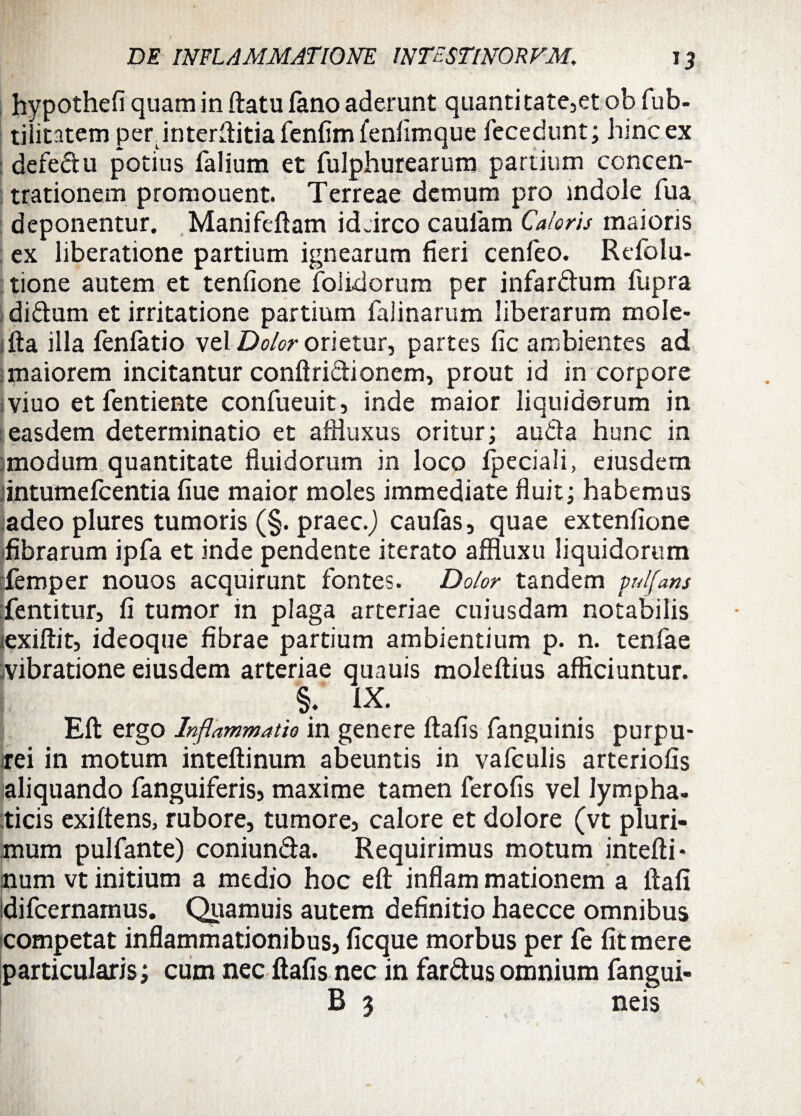 hypothefi quam in ftatu fano aderunt quanti tate,et ob fub- tiiitatem per interftitia fenfim fenfimque fccedunt; hinc ex defedu potius falium et fulphurearum partium concen¬ trationem promonent. Terreae demum pro indole fua deponentur. Manifeftam idtirco caulam Caloris maioris ex liberatione partium ignearum fieri cenfeo. Refolu- tione autem et tenfione folidorum per infardum fupra didum et irritatione partium falinarum liberarum mole- fta illa fenfatio vel Dolor orietur, partes fic ambientes ad maiorem incitantur conftridionem, prout id in corpore viuo et fentiente confueuit, inde maior liquidorum in easdem determinatio et afHuxus oritur; auda hunc in :modum quantitate fluidorum in loco fpeciali, eiusdem intumefcentia fiue maior moles immediate fluit; habemus adeo plures tumoris (§. praec.J caulas, quae extenfione (fibrarum ipfa et inde pendente iterato affluxu liquidorum Temper nouos acquirunt fontes. Dolor tandem pnlfans dentitur, fi tumor in plaga arteriae cuiusdam notabilis iexiftit, ideoque fibrae partium ambientium p. n. tenfae :vibratione eiusdem arteriae quauis moleftius afficiuntur. §. IX. Eli ergo Inflammatio in genere ftafis fanguinis purpu- trei in motum inteftinum abeuntis in vafculis arteriolis aliquando fanguiferis, maxime tamen ferofis vel lympha, ticis exiftens, rubore, tumore, calore et dolore (vt pluri¬ mum pulfante) coniunda. Requirimus motum intefti* num vt initium a medio hoc eft inflam mationem a ftafi difcernamus. Quamuis autem definitio haecce omnibus competat inflammationibus, licque morbus per fe fit mere particularis; cum nec ftafis nec in fardus omnium fangui- B 3 neis