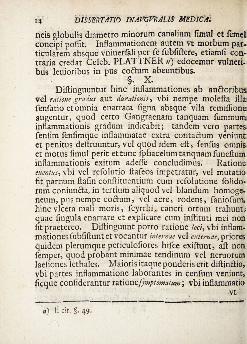 rieis globulis diametro minorum canalium fimul et femel concipi poflit. Inflammationem autem vt morbum par¬ ticularem absque vniuerlali per fe fubfiftere, etiamfi con* traria credat Celeb. PLATTNER ») edocemur vulneri¬ bus lenioribus in pus co&um abeuntibus. §. X. Diftinguuntur hinc inflammationes ab audoribua vel ratione gradus a ut durationis, vbi nempe molefia illa: fenfatio et omnia enarrata figna absque vlla remiflione: augentur, quod certo Gangraenam tanquam fummum inflammationis gradum indicabit; tandem vero partes: fenfim fenfimque inflammatae extra conta&um veniunt et penitus defixuuntur, vel quod idem eft, fenfus omnis et motus fimul perit et tunc fphacelum tanquam funeftum inflammationis exitum adeffe concludimus. Ratione euentus, vbi vel refolutio ftafeos impetratur, vel mutatio fit partium ftafin conftituentium cum refolutione folido* rum coniun&a, in tertium aliquod vel blandum homoge- neum, pus nempe co&um, vel acre, rodens, lanio fum, hinc vlcera mali moris, fcyrrhi, cancri ortum trahunt; quae lingula enarrare et explicare cum inftituti mei non fit praetereo. Diftinguunt porro ratione loci, vbi inflam¬ mationes fubfiftunt et vocantur internae vel externae, priores quidem plerumque periculofiores hi fce exiftunt, aft non femper, quod probant minimae tendinum vel neruorum laefiones lethales. Maioris itaque ponderis erit diftin&io, vbi partes inflammatione laborantes in cenfum veniunt, ficque confiderantur ratione•.jjmptomatum; vbi inflammatio vt n) 1. cit, §. 49. o