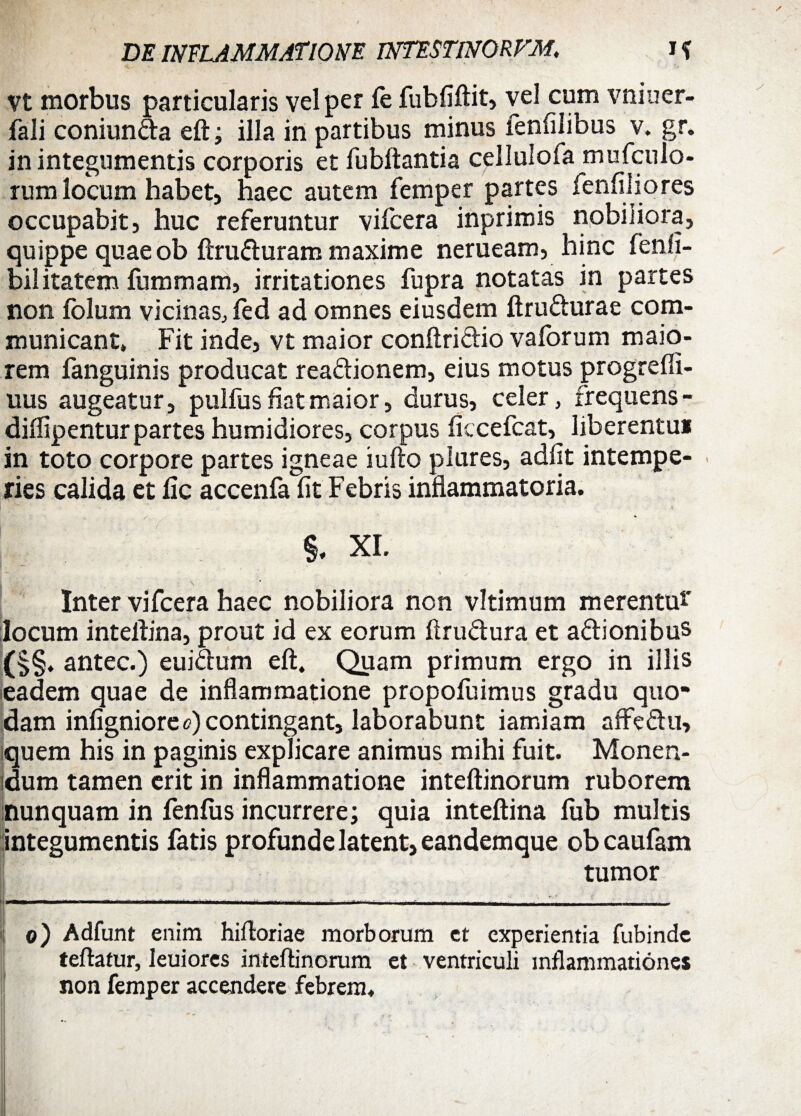 vt morbus particularis vel per fe fubfiftit, vel cum vniuer- fali coniun&a eft; illa in partibus minus fenfilibus v. gr. in integumentis corporis et fubftantia cellulofa mufculo- rum locum habet, haec autem femper partes fenfiiiores occupabit, huc referuntur vifcera inprimis nobiliora, quippe quae ob ftru&uram maxime nerueam, hinc fenfi- bilitatem fummam, irritationes fupra notatas in partes non folum vicinas, fed ad omnes eiusdem ftru&urae com¬ municant* Fit inde, vt maior conftri&io vaforum maio¬ rem fanguinis producat rea&ionem, eius motus progreffi- uus augeatur, pulfus fiat maior, durus, celer, frequens - diflipentur partes humidiores, corpus ficcefcat, liberentui in toto corpore partes igneae iufto plures, adfit intempe¬ ries calida et fic accenfa fit Febris inflammatoria. XI. L • \ Inter vifcera haec nobiliora non vltimum merentu*' locum inteflina, prout id ex eorum ftru&ura et a&ionibus (§§. antec.) euiftum eft. Quam primum ergo in illis eadem quae de inflammatione propofuimus gradu quo¬ dam infigniore<?) contingant, laborabunt iamiam affe&u, quem his in paginis explicare animus mihi fuit. Monen¬ dum tamen erit in inflammatione inteftinorum ruborem nunquam in fenfus incurrere; quia inteftina lub multis integumentis fatis profunde latent, eandemque obcaufam tumor I——1—— ; — —- - \ -| i — • • — „i,i n„L_'_j - - o) Adfunt enim hiftoriae morborum et experientia fubinde teftatur, leuiores inteftinorum et ventriculi inflammationes non femper accendere febrem.