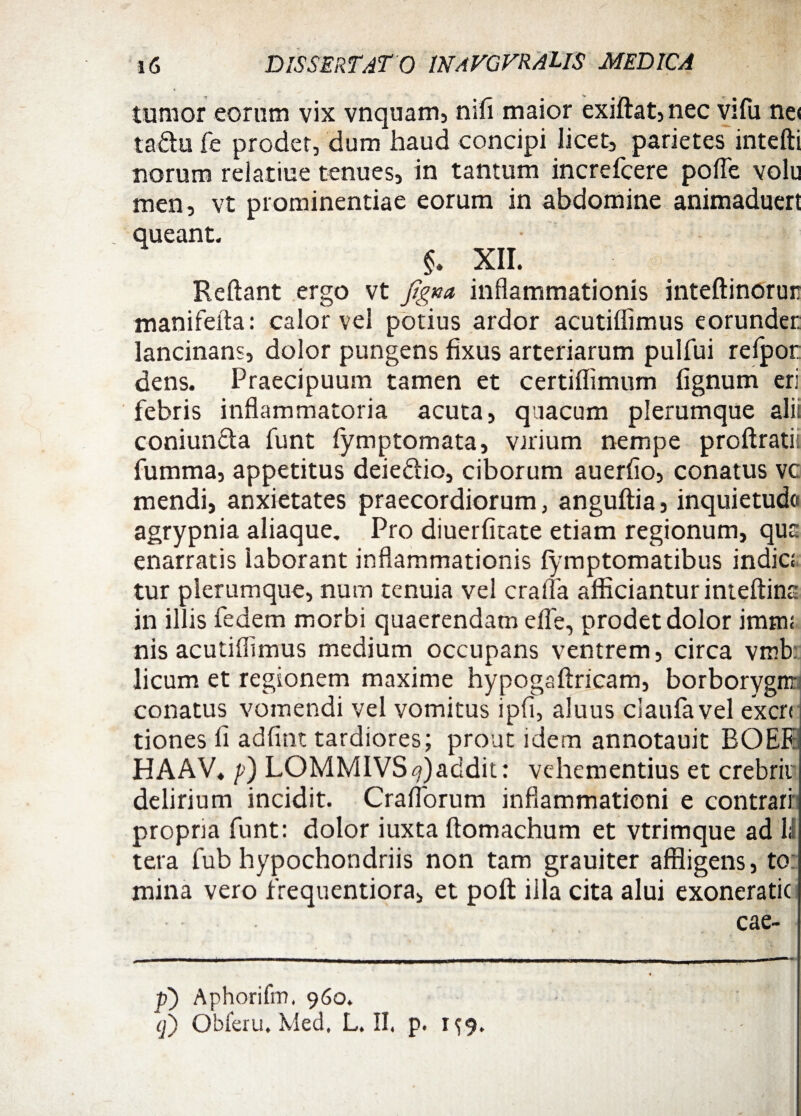 tumor eorum vix vnquam, nifi maior exiflat, nec vifu ne< taftu fe prodet, dum haud concipi licet, parietes intefli norum relatiue tenues, in tantum increfcere pofle volu men, vt prominentiae eorum in abdomine animaduert queant. §. XII. Reliant ergo vt ftgna inflammationis inteftinorur mani fella: calor vel potius ardor acutiflimus eorunder lancinans, dolor pungens fixus arteriarum pulfui refpor; dens. Praecipuum tamen et certiffimum lignum eri febris inflammatoria acuta, quacum plerumque ali: coniuncla funt fymptomata, virium nempe proflratii fumma, appetitus deie&io, ciborum auerflo, conatus vc mendi, anxietates praecordiorum, anguflia, inquietudo agrypnia aliaque. Pro diuerfitate etiam regionum, qua enarratis laborant inflammationis fymptomatibus indic:, tur plerumque, nurn tenuia vel crafla afficiantur inteflina in illis fedem morbi quaerendam efle, prodet dolor imtn: nis acutiflimus medium occupans ventrem, circa vmk licum et regionem maxime hypogaflricam, borborygnr conatus vomendi vel vomitus ipfi, aluus claufavel excrr tiones fi adfint tardiores; prout idem annotauit ROEK HAAV* p) LOMMIVS^)addit: vehementius et crebrit delirium incidit. Craflorum inflammationi e contrari propria funt: dolor iuxta llomachum et vtrimque ad 11 tera fub hypochondriis non tam grauiter affligens, to mina vero frequentiora, et poft iila cita alui exoneratic • • CclC- p) Aphorifm. 960.