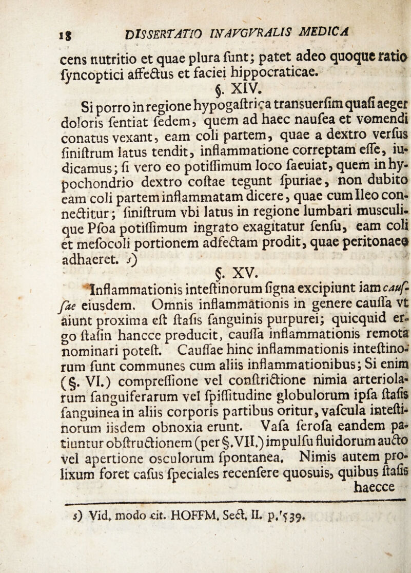 - \ ^ ’ * . V \ cens nutritio et quae plura funt; patet adeo quoque ratio fyncoptici affe&us et faciei hippocraticae. §. XIV. Si porro in regione hypogaftrica transuerfim quafi aeger doloris fentiat fcdcni) quem ad haec nautea et vomendi conatus vexant, eam coli partem, quae a dextro verfus finiftrum latus tendit, inflammatione correptam cfie, iu* dicamus; fi vero eo potiffimum loco (aeuiat, quem in hy¬ pochondrio dextro coftae tegunt Ipuriae, non dubito eam coli partem inflammatam dicere, quae cum Ileo con- ne&itur; Iiniftrum vbi latus in regione lumbari musculi¬ que Pfoa potiflimum ingrato exagitatur fenfu, eam coli et mefocoli portionem adfe&am prodit, quae peritonaea adhaeret. s\ §. XV. Inflammationis inteftinorum figna excipiunt iam cauf- fae eiusdem. Omnis inflammationis in genere cauffa vt aiunt proxima eft ftafis fanguinis purpurei; quicquid er¬ go ftafin hancce producit, caufla inflammationis remota nominari poteft. Cauflae hinc inflammationis inteftino- rum funt communes cum aliis inflammationibus; Si enim (§. VI.) compreffione vel conftri&ionc nimia arteriola¬ rum fanguiferarum vel fpiflitudine globulorum ipfa ftafis (anguinea in aliis corporis partibus oritur, vafcula intefti¬ norum iisdem obnoxia erunt. Vafa lerofa eandem pa¬ tiuntur obftru&ionem (per §. VII.) impulfu fluidorum aufto vel apertione osculorum fpontanea, Nimis autem pro¬ lixum foret cafus fpeciales recenfere quosuis, quibus ftafis haecce