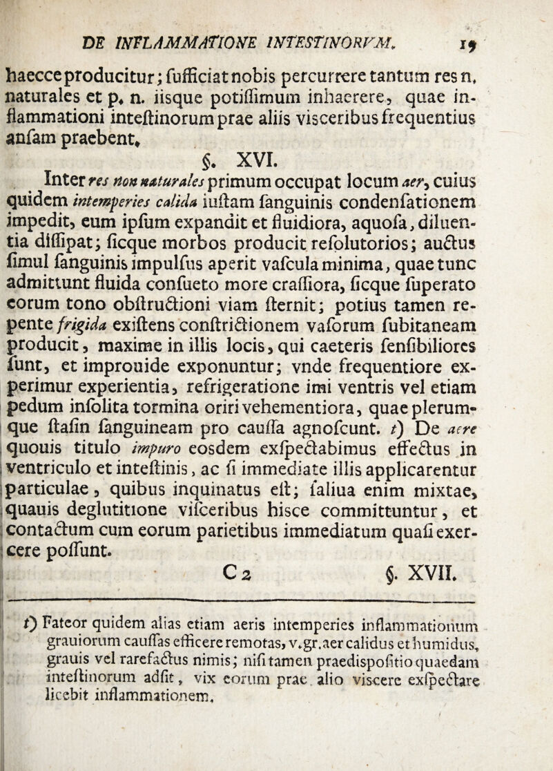 i? haecceproducitur; fufficiat nobis percurrere tantum resn, naturales et p. n. iisque potiflimum inhaerere, quae in¬ flammationi inteflinorum prae aliis visceribus fr equentius anfam praebent* §. XVI. Inter res non naturales primum occupat locum aer> CUIUS quidem intemperies calida iuilam fanguinis condenfationem impedit, eum ipfum expandit et fluidiora, aquofa, diluen¬ tia diflipat; ficque morbos producit refolutorios; audus fimul fanguinis impulfus aperit vafcula minima, quae tunc admittunt fluida confueto more craffiora, ficque fuperato eorum tono obftrudioni viam fler ni t; potius tamen re¬ pente frigida exiftens conftridionem vaforum fubitaneam producit, maxime in iliis locis, qui caeteris fenfibiliorcs funt, et improuide exponuntur; vnde frequentiore ex¬ perimur experientia, refrigeratione imi ventris vel etiam pedum infblita tormina oriri vehementiora, quae plerum- | que flafin fanguineam pro caufla agnofeunt. t) De aere quouis titulo impuro eosdem exipedabimus effedus in ventriculo et inteflinis, ac fi immediate illis applicarentur particulae, quibus inquinatus ell; ialiua enim mixtae, quauis deglutitione vifceribus hisce committuntur, et contadum cum eorum parietibus immediatum quafi exer¬ cere polTunt» L C 2 §. XVII. f) Fateor quidem aiias etiam aeris intemperies inflammationum grauiorum cauflas efficere remotas, v.gr.aer calidus ethumidus, grauis vel rarefadus nimis; nifitamen praedispofitioquaedam inteflinorum ad fit, vix eorum prae, alio viscere ex (pedare licebit inflammationem.