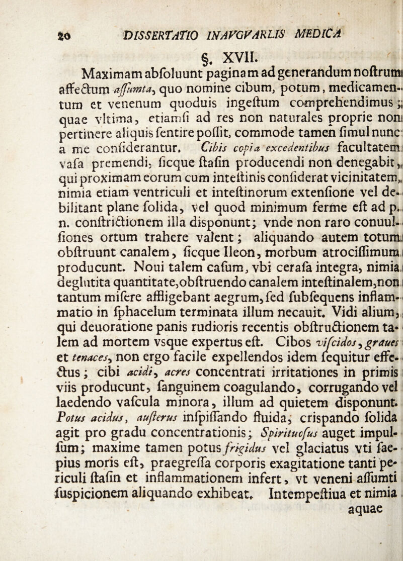 §. XVII. Maximam abfoluunt pagina m ad generandum noftrumi affe&um afumta, quo nomine cibum, potum, medicamen-, tura et venenum quoduis ingeftum comprehendimus » quae vltima, etiamfi ad res non naturales proprie non pertinere aliquis fentire poflit, commode tamen fimulnunc a me coniiderantur. Cibis copia excedentibus facultatem, vafa premendi, ficque ftafin producendi non denegabit,, qui proximam eorum cum inteftinis confiderat vicinitatem,, nimia etiam ventriculi et inteftinorum extenfiorie vel de¬ bilitant plane folida, vel quod minimum ferme eft ad p. n. conftriftionem illa disponunt; vnde non raro conuul- fiones ortum trahere valent; aliquando autem totum.: obftruunt canalem, ficque Ileon, morbum atrociflimurai producunt. Noui talem cafum, vbi cerafa integra, nimia,i deglutita quantitate,obftruendo canalem inteftinalem,non: tantum mifere affligebant aegrum,fed fubfequcns inflam¬ matio in fphacelum terminata illum necauit. Vidi alium, qui deuoratione panis rudioris recentis obftru&ionem ta¬ lem ad mortem vsque expertus eft. Cibos vifcidos, graues et tenaces^ non ergo facile expellendos idem (equitur effe- &us; cibi acidi y acres concentrati irritationes in primis viis producunt, (anguinem coagulando, corrugando vel laedendo vafcula minora, illum ad quietem disponunt. Potus acidus, auflerus infpiflando fluida, crispando folida agit pro gradu concentrationis; Spiritucfus auget impul- fum; maxime tamen potus frigidus vel glaciatus vti fae- pius moris eft, praegrefla corporis exagitatione tanti pe¬ riculi ftafin et inflammationem infert, vt veneni aflumti fuspicionem aliquando exhibeat. Intempeftiua et nimia aquae