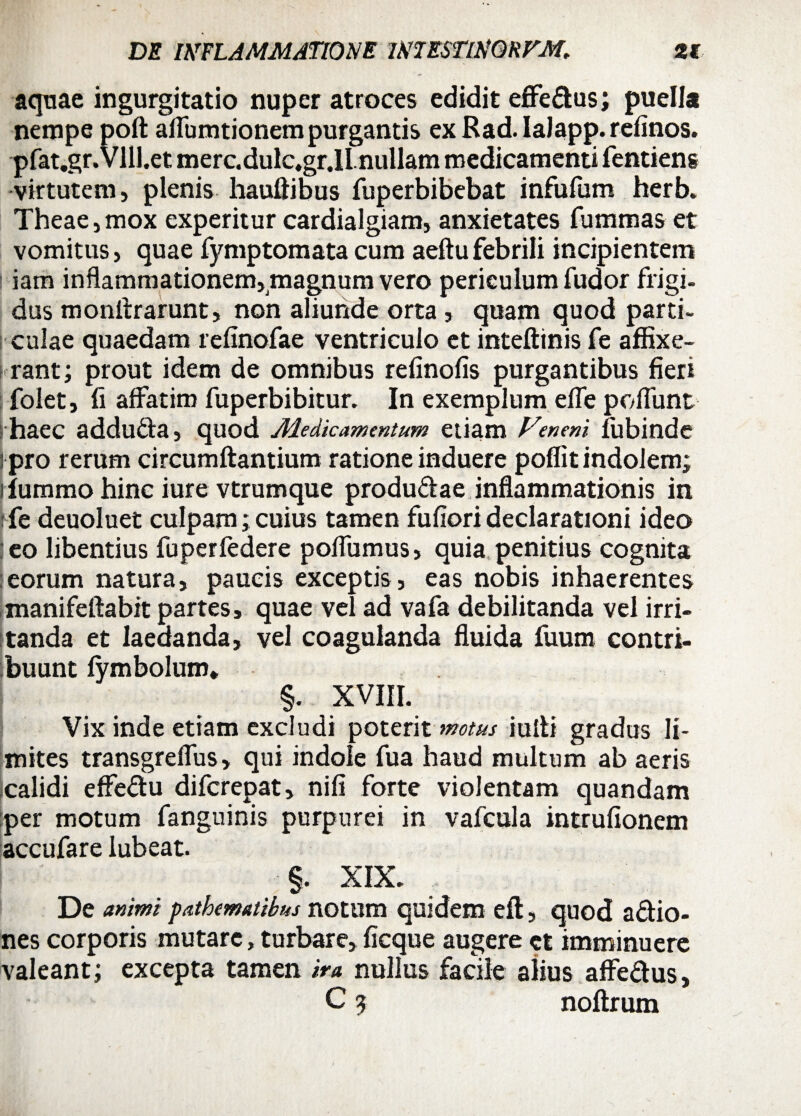 aquae ingurgitatio nuper atroces edidit effedus; puella nempe poft aflumtionem purgantis ex Rad. IaJapp. refinos. pfat.gr.Vlll.et merc.dulc.gr.il nullam medicamenti fentieng virtutem, plenis hauftibus fuperbibebat infufum herb. Theae, mox experitur cardialgiam, anxietates fummas et vomitus, quae fymptomata cum aeftu febrili incipientem | iam inflammationem,magnum vero periculumfudor frigi, dus monftrarunt, non aliunde orta , quam quod parti- culae quaedam refinofae ventriculo et inteftinis fe affixe¬ rant; prout idem de omnibus refinofis purgantibus fieri folet, fi affatim fuperbibitur. In exemplum effe poliunt haec adduda, quod Medicamentum etiam Veneni lubinde : pro rerum circumftantium ratione induere poflit indolem; liummo hinc iure vtrumque produdae inflammationis in ffe deuoluet culpam; cuius tamen fufiori declarationi ideo eo libentius fuperfedere poflumus, quia penitius cognita eorum natura, paucis exceptis , eas nobis inhaerentes manifeftabit partes, quae vel ad vafa debilitanda vel irri¬ tanda et laeaanda, vel coagulanda fluida fuum contri¬ buunt fymbolum* §. XVIII. Vix inde etiam excludi poterit motus iulti gradus li¬ mites transgreflus, qui indole fua haud multum ab aeris icalidi effedu difcrepat, nifi forte violentam quandam per motum fanguinis purpurei in vafcula intrufionem accufare iubeat. ■§. XIX. De animi pathematibus notum quidem eft, quod adio- nes corporis mutare, turbare, ficque augere et imminuere valeant; excepta tamen ira nullus facile alius affedus, C $ noftrum