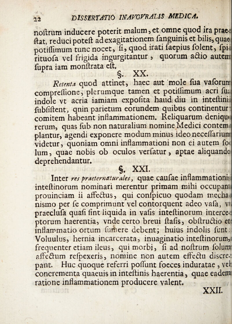 ' , ■ , - • ■; ^ noftrum inducere poterit malum, et omne quod ira prae-: flat, reduci poteft adexagitationem fanguinis et bilis,quae- potiflimum tunc nocet, fi» quod irati iaepius folent, fpii rituofa vel frigida ingurgitantur , quorum a&io autem fupra iam monftrata eft. F §.. XX. Retenta quod attinet, haec aut mole fua vaforutt compreflionel plerumque tamen et potiifimum acri fu» indole vt acria iamiam expolita haud; diu in inteftini: fubfiftent, quin parietum eorundem quibus continentur comitem habeant inflammationem. Reliquarum deniqut rerum, quas fub non naturalium nomine Medici contemc piantur, agendi exponere modum minus ideo neceflarium videtur, quoniam omni inflammationi non ei autem fo» lum, quae nobis ob oculos verfatur, aptae aliquande deprehendantur. §. XXL Inter res praeternaturales, quae caufae inflammationis inteftinorum nominari merentur primam mihi occupant prouinciam ii affedus, qui conlpicuo quodam mechaii nismo per fe comprimunt vel contorquent adeo vafa, vt praeclufa quafi lint liquida in vafis inteftinorum interce-: ptorum haerentia, vnde certo breui ftafis, obftrudio et inflammatio ortum fu A ere debent; huius indolis funt: Voluulus, hernia incarcerata, inuaginatio inteftinorum, frequenter etiam ileus, qui morbi, fi ad noftrum folum aftedum refpexeris, nomine non autem effedu discre-:: pant. Huc quoque referri poliunt fpeces induratae , vel concrementa quaeuis in inteftinis haerentia, quae eadem: ratione inflammationem producere valent.