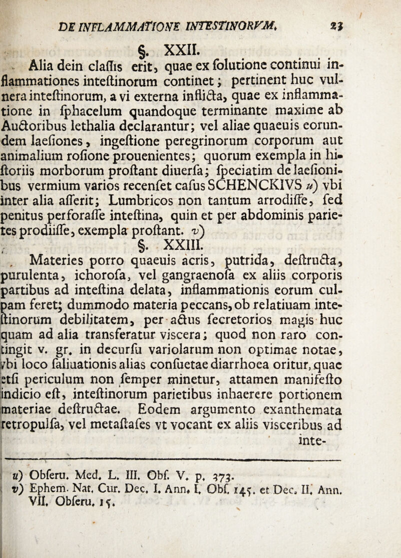 y , > » §. XXII. Alia dein claffis erit, quae ex folutionc continui in¬ flammationes inteftinorum continet; pertinent huc vul¬ nera inteftinorum, a vi externa infli&a, quae ex inflamma¬ tione in fphacelum quandoque terminante maxime ab Auctoribus lethalia declarantur; vel aliae quaeuis eorun¬ dem laefioncs, ingeftione peregrinorum corporum aut animalium rofione prouenientes; quorum exempla in hi- Horiis morborum proflant diuerfa; fpeciatim de laefioni- bus vermium varios recenfet cafus SCHENCKIVS ») vbi inter alia aflerit; Lumbricos non tantum arrodifte , fed penitus perforafle inteftina, quin et per abdominis parie¬ tes prodiifle, exempla proflant, v) §. XXIII. Materies porro quaeuis acris, putrida, deftru&a, purulenta, ichorofa, vel gangraenofa ex aliis corporis partibus ad inteftina delata, inflammationis eorum cul¬ pam feret; dummodo materia peccans, ob relatiuam inte¬ ftinorum debilitatem, per a&us fecretorios magis huc quam ad alia transferatur viscera; quod non raro con¬ tingit v. gr. in decurfu variolarum non optimae notae, trbi loco faliuationis alias confuetae diarrhoea oritur, quae etfi periculum non femper minetur, attamen manifefto indicio eft, inteftinorum parietibus inhaerere portionem materiae deftru&ae. Eodem argumento exanthemata retropulfa, vel metaflafes vt vocant ex aliis visceribus ad inte- a) Obferu. Med, L. III, Obf. V. p, 373. v) Ephem. Nat, Cur. Dee. I. Ann, E Obf. 14?. et Dee II. Ann. VII. Obferu, 1^.