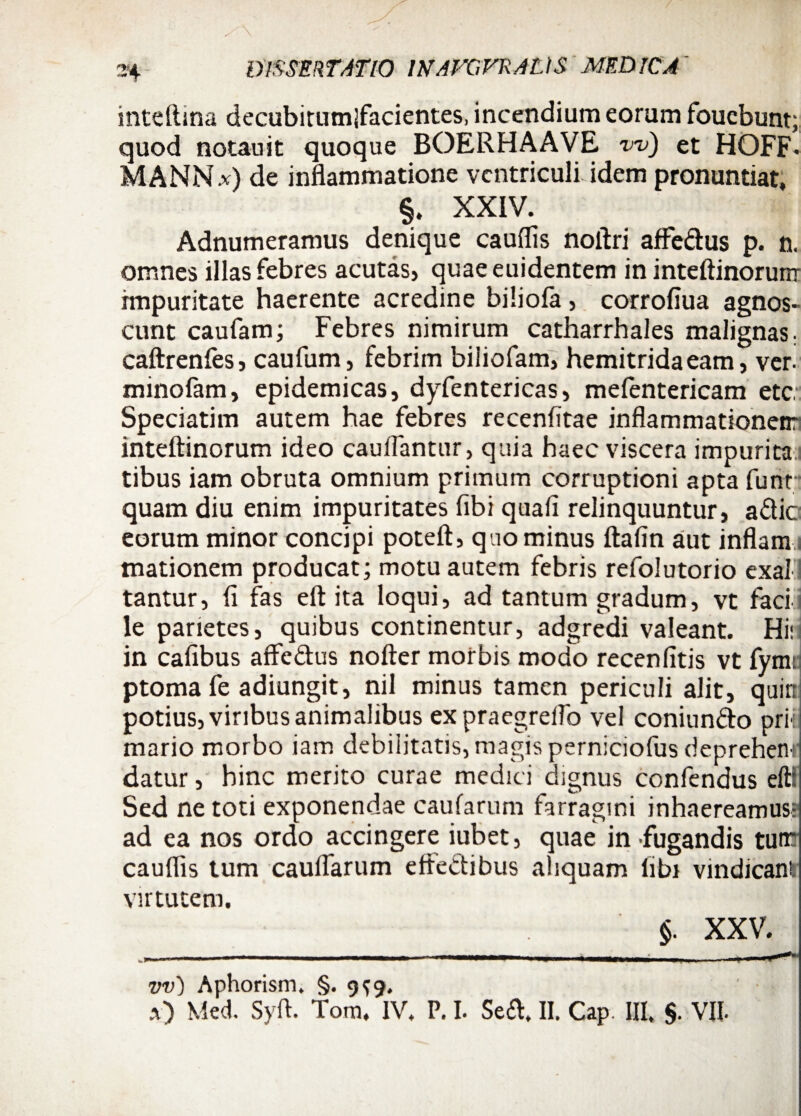 inteftina decubitumlfacientes, incendium eorum foucbunt; quod notauit quoque BOERHAAVE w) et HOFF- MANNx) de inflammatione vcntriculUdem pronuntiat, §. XXIV. Adnumeramus denique cauflis noftri affedus p. n. omnes illas febres acutas, quae euidentem in inteftinorunr impuritate haerente acredine biliofa, corrofiua agnos¬ cunt caufam; Febres nimirum catharrhales malignas. caftrenfes, caufum, febrim biliofam, hemitridaeam, ver- minofam, epidemicas, dyfentericas, mefentericam etc;: Speciatim autem hae febres recenfitae inflammationen: inteftinorum ideo cauflantur, quia haec viscera impuritai tibus iam obruta omnium primum corruptioni apta funr quam diu enim impuritates fibi quafi relinquuntur, adic eorum minor concipi poteft, quominus ftafin aut inflam mationem producat; motu autem febris refolutorio exal tantur, fi fas eft ita loqui, ad tantum gradum, vt faci le parietes, quibus continentur, adgredi valeant. Hi* in cafibus afledus nofter morbis modo recenfitis vt fymti ptomafe adiungit, nil minus tamen periculi alit, quin potius, viribus animalibus expraegrellb vel coniundo pri-l mario morbo iam debilitatis, magis perniciofus deprehenr datur, hinc merito curae medici dignus confendus eft! Sed ne toti exponendae caufarum farragini inhaereamus- ad ea nos ordo accingere iubet, quae in fugandis tum cauflis tum cauflarum eftedibus aliquam libi vindicant virtutem. §. XXV. ._ . , __ _ i. . ♦ v _ ^a..—-. ■ i 1 — «ni» t m. i ■ *' vv) Aphorism. §.9^9. a) Med. Syft. Tom. IV. P. I. Sed. II. Cap. III, $. VII.
