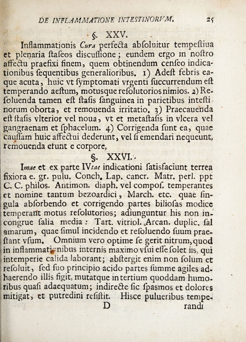 ■§. XXV. Inflammationis Cura perfefta abfoluitur tempeftiua et plenaria ftafeos discuffione; eundem ergo m noftro affectu praefixi finem, quem obtinendum cenfeo indica¬ tionibus fequentibus generalioribus* i) Adeft febris ea- que acuta, huic vt fymptomati vrgenti fuccurrendum eft temperando aeftum, motusque refolutorios nimios, z) Re- foluenda tamen eft ftafis fanguinea in parietibus intefti norum oborta 3 et remouenda irritatio* 3) Praecanenda eft ftafis vlterior vel noua 5 vt et metaftafis in vlcera vel gangraenam et fphacelum. 4) Corrigenda funt ea, quae caufiam huic affectui dederunt, vel fi emendari nequeunt, remouenda etunt e corpore, §. XXVI.. Imae et ex parte IVtae indicationi fatisfaciunt terrea fixiora e. gr. pulu, Conch, Lap. cancr. Matr. peri, ppt C C. philos. Antimon. diaph. vel compof. temperantes et nomine tantum bezoardici, Ivlarch. etc. quae lin¬ gula abforbendo et corrigendo partes biliofas modice temperant motus refolutorios; adiunguntur his non in¬ congrue falia media : Tart. vitriol. 4Arcan. duplic. fal amarum, quae fimul incidendo et refoluendo fuum prae- ftant vfum. Omnium vero optime fe gerit nitrum^quod in inflammationibus internis maximo vfui efle folet iis, qui intemperie calida laborant; abftergit enim non folum et refoluit, fed fuo principio acido partes fumme agiles ad¬ haerendo illis figit, mutatque in tertium quoddam humo¬ ribus quafi adaequatum; indire&e fic fpasmos et dolores mitigat, et putredini refiftit. Hisce pulueribus tempe- D randi