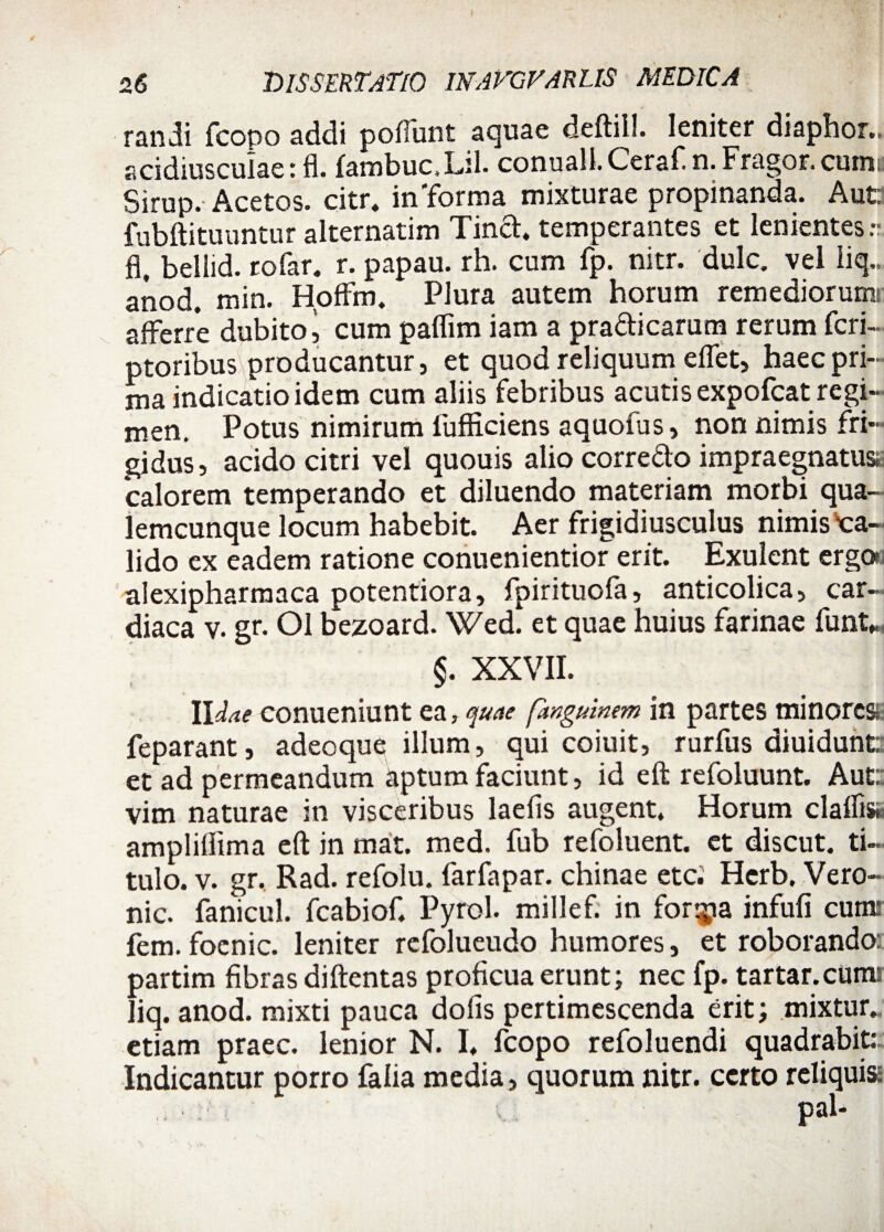 randi fcopo addi pofliint aquae deftil!. leniter diaphor.. acidiusculae: fl. fambuc.Lil. conuall. Ceraf. n. Fragor, cumi Sirup. Acetos. citr. infforma mixturae propinanda. Aut: fubftituuntur alternarim Tind. temperantes et lenientes fl, bellid. rofar. r. papau. rh. cum fp. nitr. dulc. vel liq.. anod. min. Hoffm. Plura autem horum remediorum afferre dubito i cum paflim iam a pradicarum rerum feri- ptoribus producantur, et quod reliquum effet, haec pri¬ ma indicatio idem cum aliis febribus acutis expofeat regi¬ men. Potus nimirum lufHciens aquofus, non nimis fri¬ gidus, acido citri vel quouis alio corredo impraegnatus calorem temperando et diluendo materiam morbi qua¬ lemcunque locum habebit. Aer frigidiusculus nimis'ca¬ lido ex eadem ratione conuenientior erit. Exulent ergo alexipharmaca potentiora, fpirituofa, anticolica, car¬ diaca v. gr. Ol bezoard. Wed. et quae huius farinae funt* §. XXVII. Udae conueniunt ea, quae fanguinem in partes minores feparant, adeoque illum, qui coiuit, rurfus diuidunt: et ad permeandum aptum faciunt, id eft refoluunt. Aut: vim naturae in visceribus laefis augent* Horum claflis» ampliffima eft in mat. med. fub refoluent. et discut. ti¬ tulo. v. gr. Rad. refolu. farfapar. chinae etei Herb, Vero- nic. fanicul. fcabiof. Pyrol. millef. in fortia infufi cum: fem. foenic. leniter refolueudo humores, et roborando: partim fibras diftentas proficua erunt; nec fp. tartar.cum: liq. anod. mixti pauca dofis pertimescenda erit; mixtur. etiam praec. lenior N. I. fcopo refoluendi quadrabit: Indicantur porro falia media, quorum nitr. certo reliquis: i *