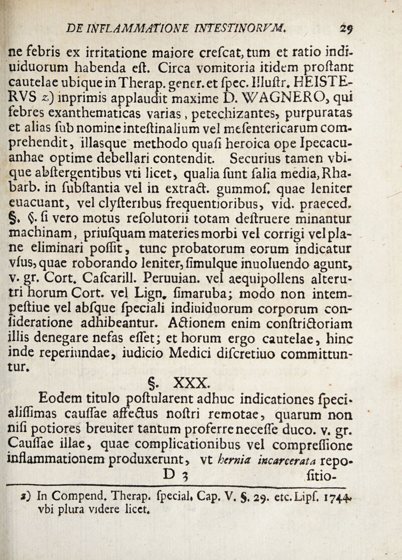 ne febris ex irritatione maiore crefcat, tum et ratio indi, uiduorum habenda eft. Circa vomitoria itidem proflant cautelae ubique in Therap. gener, et fpec. IHuflr. HEISTE- RVS z) mprimis applaudit maxime D. WAGNERO, qui febres exanthematicas varias , petechizantes, purpuratas et alias fub nomineinteftinalium vel mefentericarum com¬ prehendit, illasque methodo quafi heroica ope Ipeeacu- anhae optime debellari contendit. Securius tamen vbi- que abftergentibus vti licet, qualia funt falia media, Rha- barb. in fubftantia vel in extrad. gummof. quae leniter euacuant, vel clyfteribus frequentioribus, vid. praeced. §. fi vero motus refolutorii totam deftruere minantur machinam, priulquam materies morbi vel corrigi vel pla¬ ne eliminari poflit, tunc probatorum eorum indicatur vius, quae roborando leniter, fimulque inuoluendo agunt, v. gr. Cort. Cafcarill. Peruuian. vel aequipollens alteru¬ tri horum Coit. vel Lign. fimaruba; modo non intem- peftiue vel abfque Ipeciali indiuidnorum corporum con- lideratione adhibeantur. Adionem enim conftridoriam illis denegare nefas eflet; et horum ergo cautelae, hinc inde reperiundae, iudicio Medici difcretiuo committun¬ tur. §. XXX. Eodem titulo poftularent adhuc indicationes Ipeci* aliflimas caufiae affedus noftri remotae, quarum non nifi potiores breuiter tantum proferre necefie duco. v. gr. Caufiae illae, quae complicationibus vel comprefiione inflammationem produxerunt, vt hernia incarcerata repo* D 3 litio- z) In Compend. Therap. fpecial, Cap. V. §, 29. etc.Lipf. 1744. vbi plura videre licet.
