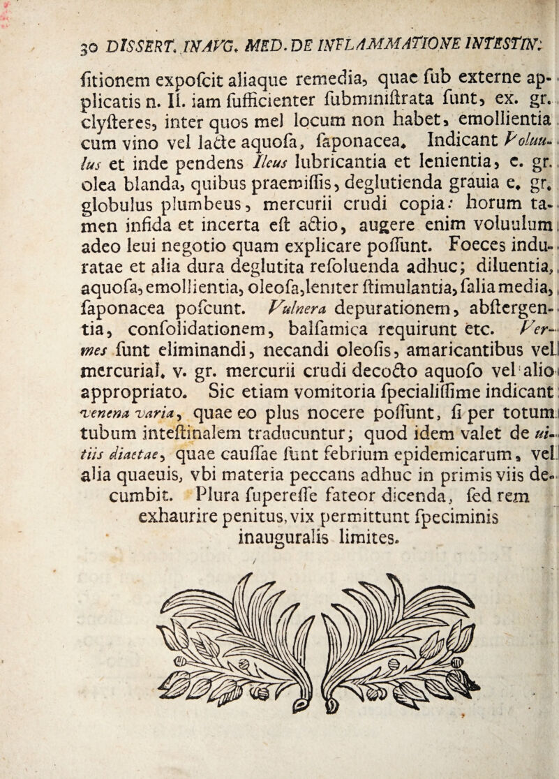 I 30 DlSSERT; INAVG. MED. DE INFLAMMATIONE INTESTlN: / . \ ’ ' 'j S .y  i fitionem expofcit aliaque remedia, quae fub externe ap¬ plicatis n. Ii. iam fufficienter fubminiftrata funt, ex. gr. clyfteres, inter quos mei locum non habet, emollientia cum vino vel lade aquofa, faponacea* Indicant Poluu- lus et inde pendens Ileus lubricantia et lenientia, c. gr. olea blanda, quibus praemiflis, deglutienda grauia e. gr. globulus plumbeus, mercurii crudi copia.’ horum ta¬ men infida et incerta eft adio, augere enim voluulum adeo leui negotio quam explicare poliunt. Foeces indu¬ ratae et alia dura deglutita refoluenda adhuc; diluentia, aquofa, emollientia, oleofa,leniter ftimuiantia, falia media, faponacea pofcunt. Vulnera depurationem, abftergen- tia, confolidationem, balfamica requirunt etc. Ver¬ mes funt eliminandi, necandi oleofis, amaricantibus veil mercurial, v. gr. mercurii crudi decodo aquofo vel alio appropriato. Sic etiam vomitoria fpecialilfime indicant •venena varia, quae eo plus nocere poliunt, fi per totum tubum inteftinalem traducuntur; quod idem valet de ui~ tiis diaetae, quae caudae funt febrium epidemicarum, vel. alia quaeuis, vbi materia peccans adhuc in primis viis de¬ cumbit. Plura fuperefie fateor dicenda, fed rem exhaurire penitus, vix permittunt fpeciminis inauguralis limites. i