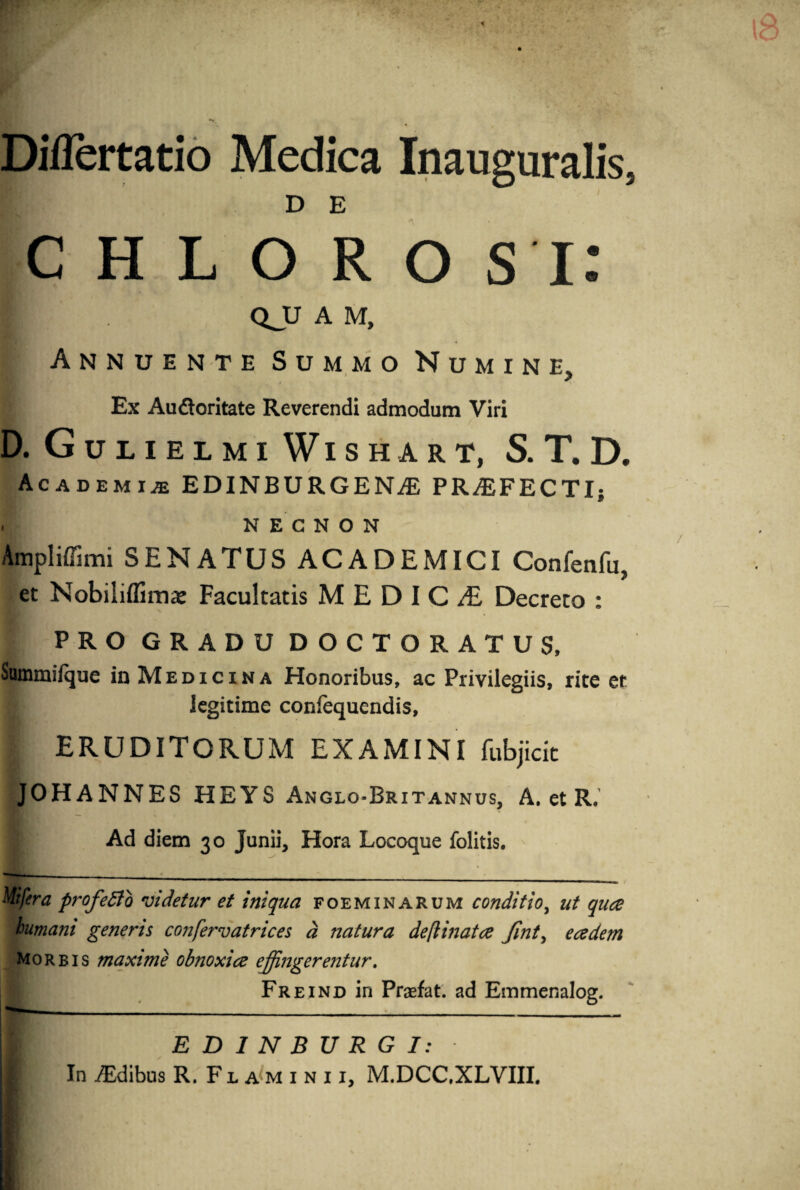 Diflertatio Medica Inauguralis, D E C H L O R O S i: ■ QJJ A M, Annuente Summo Numine, Ex Au&oritate Reverendi admodum Viri D.Gulielmi WlSHART, S. T. D. Academiae EDINBURGENAi PRAEFECTI; . N E c N o N Ampliffimi SENATUS ACADEMICI Confenfu, et Nobiliflims Facultatis MEDIC£ Decreto : PRO GRADU DOCTORATUS, Sommiique in Medicina Honoribus, ac Privilegiis, rite er legitime confequendis, ERUDITORUM EXAMINI fubjicit JOHANNES HEYS Anglo-Brxtannus, A. et R, i Ad diem 30 Junii, Hora Locoque folitis. Mifera profetto videtur et iniqua foeminarum conditio, ut quee humani generis confervatrices d natura deflinatce fint, e ce dem Morbis maxime obnoxice effingerentur. Freind in Praefat. ad Emmenalog. ED1NBURGI: In AEdibus R. Flamini i, M.DCC.XLVIII.