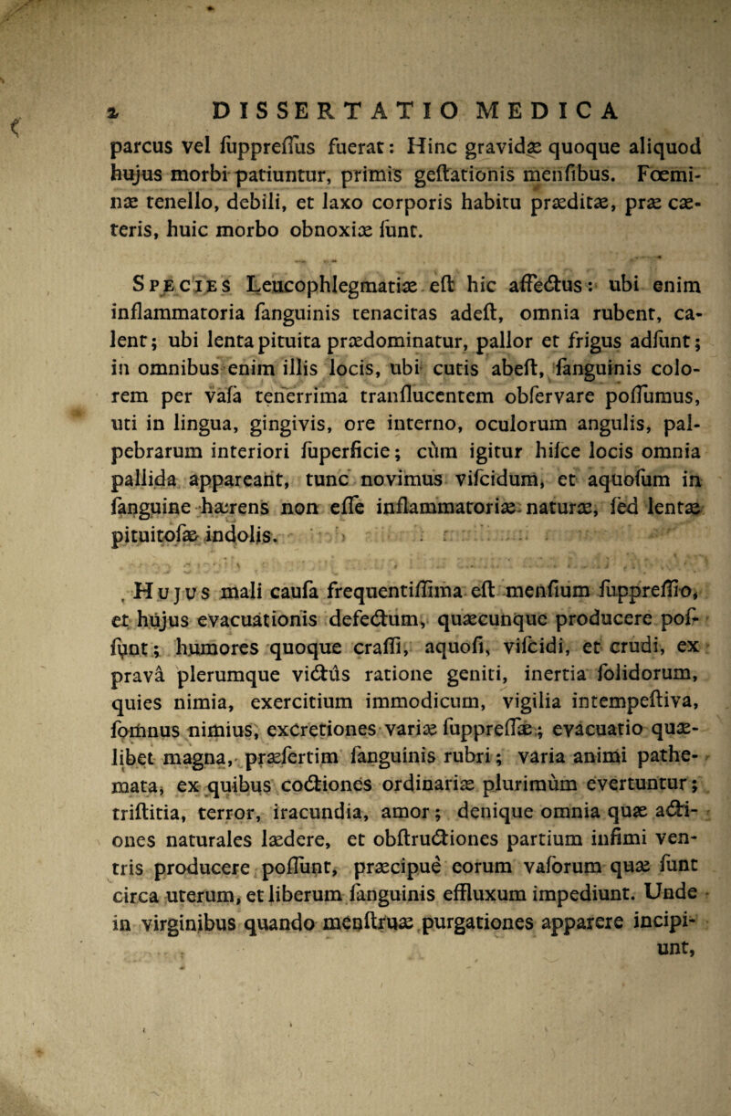 parcus vel fuppreflus fuerat: Hinc gravidae quoque aliquod hujus morbi patiuntur, primis geftationis menfibus. Foemi- nae tenello, debili, et laxo corporis habitu praeditae, prae cae- teris, huic morbo obnoxix funt. Species Leucophlegmatiae eft hic affecftus: ubi enim inflammatoria fanguinis tenacitas adeft, omnia rubent, ca¬ lent; ubi lenta pituita prxdominatur, pallor et frigus adfunt; in omnibus enim illis locis, ubi cutis abefl, fanguinis colo¬ rem per vafa tenerrima tranflucentem obfervare pofTumus, uti in lingua, gingivis, ore interno, oculorum angulis, pal¬ pebrarum interiori fuperficie; cum igitur hilce locis omnia pallida appareant, tunc novimus vifcidum, et aquofum in fanguine haerens non effe inflammatorix naturx, fed lentae pituitofae indolis. -J ', \ \ ' ' , ■ ~ . k i r , .Hujus mali caufa frequentiffiina eft menfium fuppreffio, et hujus evacuationis defe&um, quxcunque producere pof- f^int; humores quoque craffi, aquofi, vifcidi, et crudi, ex prava plerumque vicftiis ratione geniti, inertia folidorum, quies nimia, exercitium immodicum, vigilia intempeftiva, fortinus nimius, exCretiones varix fuppreiTx ; evacuatio qux- libet magna,- prxfertim fanguinis rubri; varia animi pathe- mata, ex quibus codHones ordinariae plurimum evertuntur; triftitia, terror, iracundia, amor; denique omnia quae adri- ones naturales lxdere, et obftrudtiones partium infimi ven¬ tris producere poflunt, prxcipue eorum vaforum qux funt circa uterum, et liberum fanguinis effluxum impediunt. Unde in virginibus quando menftfux purgationes apparere incipi¬ unt, i