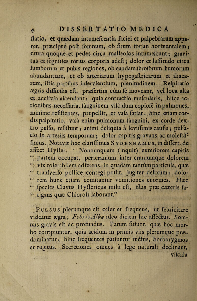 flatio, et quaedam intumefcentia faciei et palpebrarum appa¬ rer, praecipue poft fomnum, ob firum forfan horizontalem; crura quoque et pedes circa malleolos intumefcunt; gravi¬ tas et fegnities totius corporis adeft; dolor et laffitudo circa lumborum et pubis regiones, ob eandam feroforum humorum abundantiam, et ob arteriarum hypogaftricarum et iliaca¬ rum, iftis partibus infervientium, plenitudinem. Relpiratio aegris difficilis eft, prxfertim cum fe moveant, vel loca alta et acclivia afcendant; quia contradtio mufcularis, hifce ac¬ tionibus neceffaria, fanguinem vifciduin copiofe in pulmones* minime refiftentes, propellit, et vafa fatiat: hinc etiam cor¬ dis palpitatio, vala enim pulmonum fanguini, ex corde dex¬ tro pulfo, refiftunt; animi deliquia i leviffimis caufis; pulfa- tio in arteriis temporum ; dolor capitis gravans ac moieftif- flmus. Notavit hoc clariflimus Sydenhamus,indiflert. de afFe<fl. Hyfter. “ Nonnunquam (inquit) exteriorem capitis “ partem occupat, pericranium inter craniumque dolorem “ vix tolerabilem adferens, in quadam tantum particula, quas “ tranfverlo pollice contegi poflit, jugiter defixum: dolo- “ rem hunc etiam comitantur vomitiones enormes. Haec “ fpecies Clavus Hyftericus mihi eft, iftas prae caeteris fa- “ rigans quae Chlorofi laborant,” Pulsus plerumque efl: celer et frequens, ut febricitare videatur aegra; Febris Alba ideo dicitur hic affedhis. Som¬ nus gravis efl ac profundus. Parum fltiunt, quae hoc mor¬ bo corripiuntur, quia acidum in primis viis plerumque prae- dpminatur; hinc frequentes patiuntur rudius, borborygmos et rugitus. Secretiones omnes a lege naturali declinant, vifcida