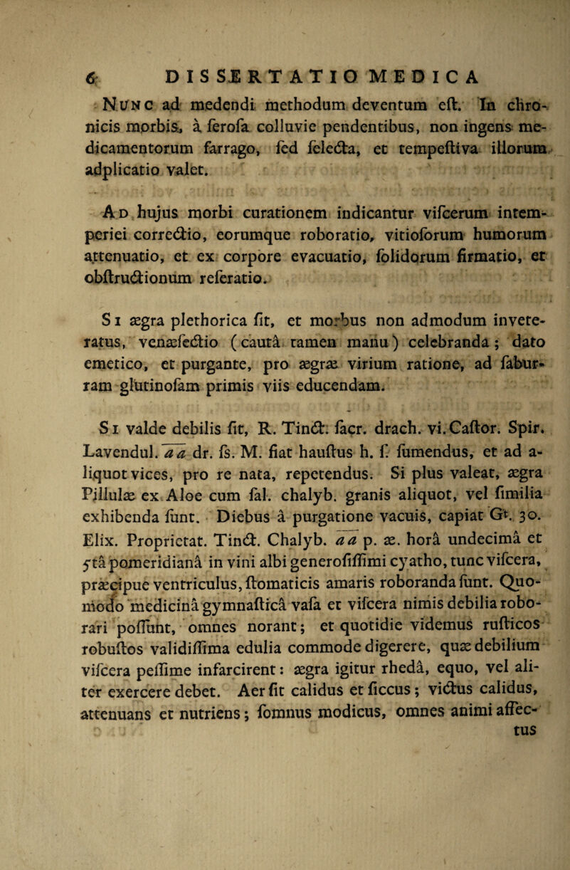 Nunc ad medendi methodum deventum eft. In chro¬ nicis morbis, a ferofa colluvie pendentibus, non ingens me¬ dicamentorum farrago, led feledta, et tempeftiva illorum adplicatio valet. Ad hujus morbi curationem indicantur vifcerum intem¬ periei corregio, eorumque roborario, vitioforum humorum attenuatio, et ex corpore evacuatio, folidorum firmatio, et cbftru&ionum referatio. S i aegra plethorica fit, et morbus non admodum invete¬ ratus, venaefedtio (cauta tamen manu) celebranda; dato emetico, et purgante, pro aegrae virium ratione, ad fabur* ram glutinofam primis viis educendam. Si valde debilis fit, R. Tindt. lacr. drach. vi.Caftor. Spir. Lavendul.^ dr. fs. M. fiat hauftus h. fi iumendus, et ad a- liquot vices, pro re nata, repetendus. Si plus valeat, aegra Pillulae ex Aloe cum Jal. chalyb. granis aliquot, vel fimilia exhibenda lunt. Diebus a purgatione vacuis, capiat GV 30. Elix. Proprietat. Tindi. Chalyb. a a p. ae. hora undecima et yta pomeridian^ in vini albi generofiflimi cyatho, tunc vificera, praecipue ventriculus, ftomaticis amaris roboranda funt. Quo¬ modo medicina gymnaftica vafia et vifcera nimis debilia robo¬ rari pofiunt, omnes norant; et quotidie videmus rufticos robuftos validiffima edulia commode digerere, quaedebilium vifcera peilime infarcirent: aegra igitur rhed&, equo, vel ali¬ ter exercere debet. Aer fit calidus etficcus; vidtus calidus, attenuans et nutriens; lomnus modicus, omnes animi afTec- c j ' tus