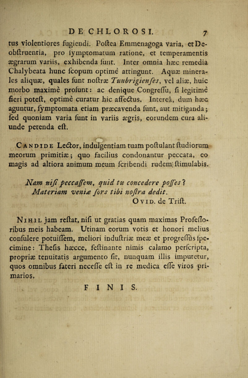 tus violentiores fugiendi. Poflea Emmenagoga varia, etDe- obflruenria, pro iymptomatum ratione, et temperamentis aegrarum variis, exhibenda luat. Inter omnia haec remedia Chalybeata hunc fcopum optime attingunt. Aquae minera¬ les aliquae, quales funt noftrae Tunbrigienfes, vel aliae, huic morbo maxime prolunt: ac denique Congredu, fi legitime fieri potefl, optime curatur hic affed:us. Interea, dum haec aguntur, fymptomata etiam praecavenda funt, aut mitiganda; ied quoniam varia funt in variis aegris, eorundem cura ali¬ unde petenda eft. Candide Ledtor, indulgentiam tuam poftulant ftudiorum meorum primitiae; quo facilius condonantur peccata, eo magis ad altiora animum meum fcribendi rudem; ftimulabis. Nam nif feccajfem, quid tu concedere pojfesl Materiam venia fors tibi nojtra dedit. O vid. de Trift. , V • \ Nihil jam reflat, nifi ut gratias quam maximas Profefto- ribus meis habeam. Utinam eorum votis et honori melius confidere potuifTem, meliori induftriae meae et progrefius lpe* cimine: Thefis haecce, feflinante nimis calamo perfcripta, propriae tenuitatis argumento fit, nunquam illis imputetur, quos omnibus fateri necefTe eft in re medica effe viros pri¬ marios. V FINIS.