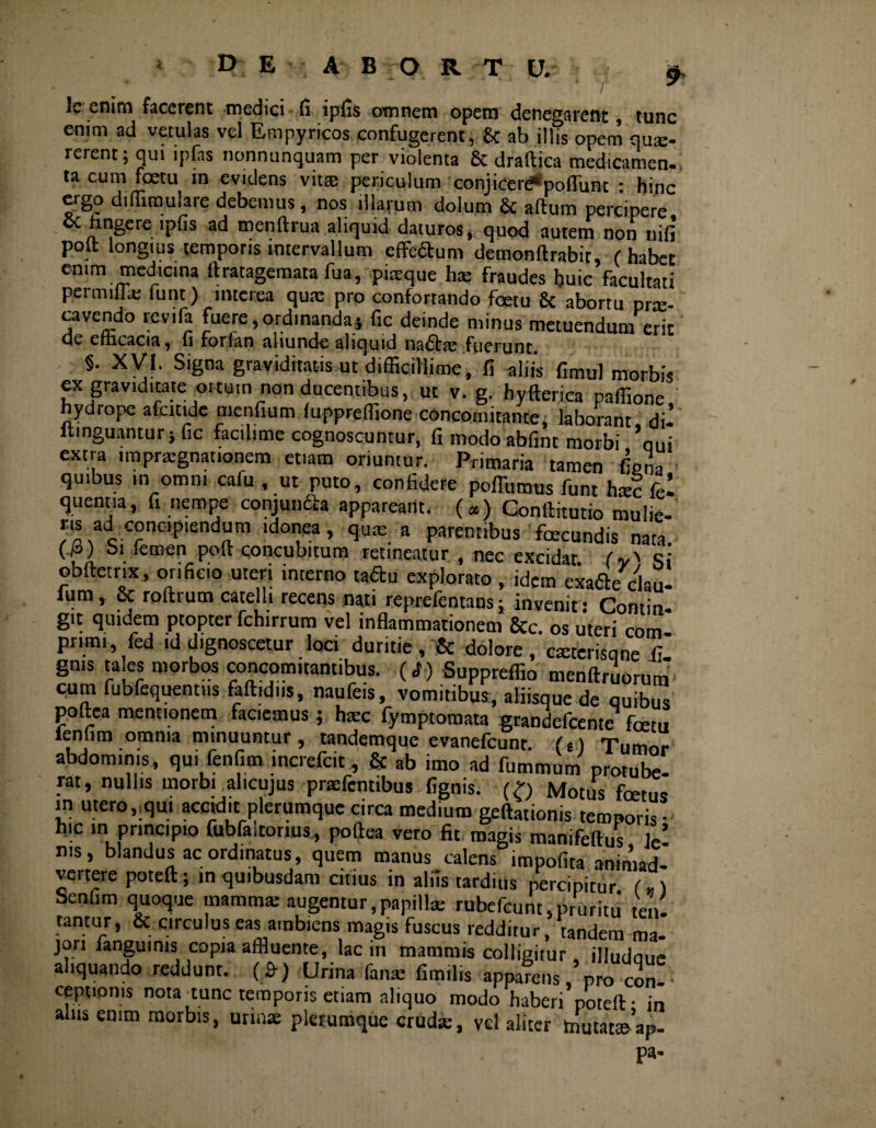 9> Ic enim facerent medici fi ipfis omnem opem denegarent , tunc enim ad vetulas vel Empyricos confugerent, & ab illis opem quse- rerent; qui ipfits nonnunquam per violenta fic draftica medicamen» ta cum foetu in evidens vitee periculum conjicere*»poliunt : hinc ergo difiimulare debemus, nos illarum dolum fic aftum percipere Sc hngere ipfis ad menftrua aliquid daturos, quod autem non nifi polt longius temporis intervallum efferum demonftrabit, ( habet enim medicina ftratagemata fua, piaeque hae fraudes huic facultati permillai funt) interea quae pro confortando foetu & aborru prx- cavendo revifa fuere,ordinanda; fic deinde minus metuendum erit de efficacia, fi forfian aliunde aliquid na<5te fuerunt. §. XVI. Signa graviditatis ut difficillime , fi aliis fimul morbis ex graviditate ortum non ducentibus, ut v. g. hyfterica paffione hydrope afcxtidc menfium luppreffione concotnitante, laborant di 1 ltmguantur; fic facilime cognoscuntur, fi modo abfint morbi ’oui extra impnegnationera etiam oriuntur. Primaria tamen fiena quibus in omni cafu , ut puto, confidere poffumus funt htec fel quentia, fi nempe conjuncta appaream. («) Conftitutio mulie- r,s ad concipiendum idonea, quae a parentibus fecundis nata, (p) Sifcmen poft concubitum retineatur , nec excidat (v'i Si obftetrix, orificio uteri interno taftu explorato , idem exafite clau- fum, fic roftrum catelli recens nati reprefentans; invenit: Contin¬ git quidem ptopter fchirrum vel inflammationem &c. os uteri com¬ primi, fed id dignoscetur loci duritie, fic dolore, csetcrisqne fi gnis tales morbos concomitantibus. (<f ) Suppreffio menftruorum cum fubfequentus faftid.is, naufeis, vomitibus, aliisque de quibus p.oftea mentionem faciemus; hxc fymptomata grandefeente fetu ieniim omnia minuuntur, tandemque evanefcunr (g) Tumor abdominis, qui fenfim increfcit, fic ab imo ad fummum protube¬ rat, nullis morbi alicujus pnefentibus fignis. (£) Motus fetus m utero,;qm acctd.t plerumque circa medium geftationis temporis- hic in principio fubfaltorius, poflea vero fit magis manifeftus ]e! ms, blandus ac ordinatus, quem manus calens impolita animad¬ vertere poteft; in quibusdam citius in aliis tardius percipitur („) Seniim quoque mamma: augentur,papillae rubefeunt,pruritu ten- tantur, & circulus eas ambiens magis fuscus redditur, tandem ma¬ jori languinis copia affluente, lac in mammis colligitur, illudoue aliquando reddunt. (.&) Urina fana: fimilis apparens, pro con-■ ceptionis nota tunc temporis etiam aliquo modo haberi poteft- in alus enim morbis, urmae plerumque crudae, vel aliter tnutatteap- pa-