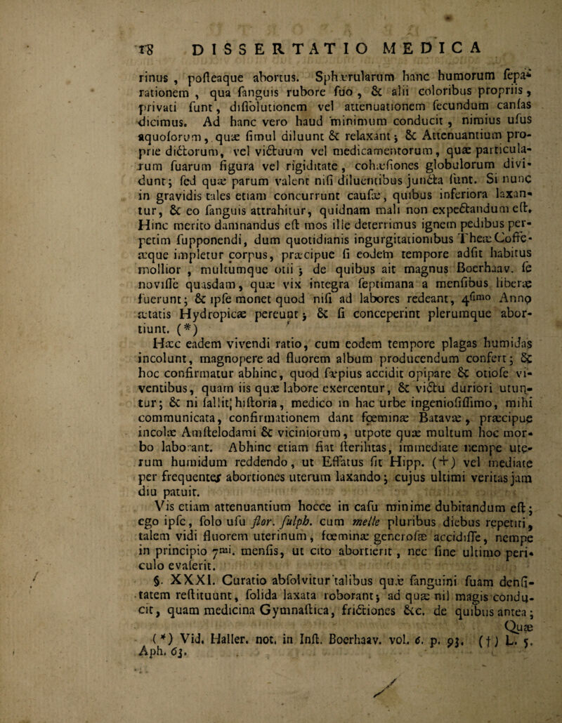 rinus , podeaque abortus. Spherularum hanc humorum fepa* rationem , qua fanguis rubore fuo , <k alii coloribus propriis , privati funt, diffolutionem vel attenuationem fecundum canfas dicimus. Ad hanc vero haud ‘minimum conducit , nimius ufus aquoforum, quic fimul diluunt 6c relaxant ; Sc Attenuantium pro¬ prie dibiorum, vel vibluum vel medicamentorum, quae particula¬ rum fuarum figura ve) rigiditate , cofuefiones globulorum divi¬ dunt; fed qu££ parum valent nifi diluentibus jun&a funt. Si nunc in gravidis tales etiam concurrunt caufas, quibus inferiora laxan¬ tur, 6c eo fanguis attrahitur, quidnam mali non expe&andume(h Hinc merito damnandus effc mos ilie deterrimus ignem pedibus per¬ petim fupponendi, dum quotidianis ingurgitationibus The Cofte- reque impletur corpus, prascipue fi eodeim tempore adfit habitus mollior , multumque otii ; de quibus ait magnus Boerhaav. fc noviffe quasdam, quae vix integra feptimana a menfibus liberae fuerunt; 8c lpfe monet quod nifi ad labores redeant, 46mo Annp retatis Hydropicas pereunt > & fi conceperint plerumque abor¬ tiunt. (#) Hxc eadem vivendi ratio, cum eodem tempore plagas humidas incolunt, magnopere ad fluorem album producendum confert ; Sc hoc confirmatur abhinc, quod fvpius accidit opipare 6c otiofe vi¬ ventibus, quam iis qnx labore exercentur, 6c viCfcu duriori utun¬ tur; 6c ni fallit; hiftoria, medico in hac urbe ingeniofiflimo, mihi communicata, confirmationem dant foeminas Batavas, praecipue incolas Amftelodami 8c viciniorum, utpote quae multum hoc mor¬ bo laborant. Abhinc etiam fiat fterilitas, immediate nempe ute¬ rum humidum reddendo, ut Effatus fit Hipp. ( + ) vel mediate per frequentem abortiones uterum laxando; cujus ultimi veritas jam diu patuir. Vis etiam attenuantium hocce in cafu minime dubitandum eft; ego ipfe, folo ufu flor, fulpb, cum meile pluribus diebus repetiti, talem vidi fluorem uterinum, foetninre generofae accidiffe, nempe in principio 7«». menfis, ut cito abortient , nec fine ultimo peri¬ culo evaferit. §. XXXI. Curatio abfolvitur talibus quas fanguini fuam denfi- tatem redituum, folida laxata roborant; ad quas nil magis condu¬ cit, quam medicina Gymnaftica, frictiones &c. de quibus antea; Quae (*) Vid. Haller. not, in Infl. Boerhaav. vol. c. p. 93, (f) L. A-ph. 63 * / y