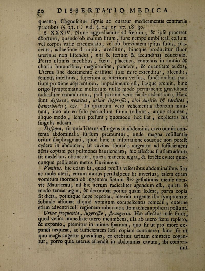 queant *, Cbgnofcitur fignis ac curatur medicamentis contrariis • prioribus (§. 33. 1.) vid. §. 24. 2y. 27. z8 gch §. XXXIV. Nunc aggrediamur ad foetum • 8c ipfe procreat abortum, quando ob malum fitum , fune nempe umbilicali collum vel corpus varie circumdato, vel ob breviratem ipfius funis, pla¬ centa, adhaefione disrupta , avellitur, hincque producitur fluor uterinus non fiflendus , nili 6c foetum Sc fecundinas educendo. Porro ultimis menfibus , foetu. placenta, contentis in amnio chorio humoribus, magnitudine, pondere, quantitate audlis; Uterus fine decremento craflitiei fuae mire extenditur, afcendit, remotis inteltinis, fuperiora ac interiora verfus, funbtionibus par¬ tium proxime adjacentium, impedimento efl, illasque premit, hinc origo fymptomatnm multorum nullo modo permanente graviditate' radicaliter curandorum, pofl partum vero facile cedentium ; lUec funt dyfpnea, Domitus , urina fupprejfio, alvi durities £s? tarditas , hamorhoides; &c. In quantum vero vehementia abortum mini¬ tant, imo ab eo folo periculum fuum trahunt, atque attamen, aliquo modo , leniri poliunt ; quomodo hoc fiat , explicatis his lingulis addam. Dyfpnea, fit quia Uterus aflurgens in abdominis cavo omnia con¬ tenta abdominalia furfum premuntur, unde magna refiflentia oritur diaphragmati, quod hinc in infpiratione eousque non poteft cedere in abdomen, ut cavitas thoracis augeatur ad fufficientem aeris copiam per pulmones hauriendam ; hic aflebfcus fi ullam admit¬ tit medelam, obtinetur, quieta manente aegra, ftribte evitet quae- cunque paffianem metus Excitarent. Vomitus, hic etiam fit,quod preflis vifceribusabdominalibus fi tu ac mole uteri, eorum motus pcriftalticus fit inverlus; talem etiam vomitum inormen ob ingentem foetum 8vo geftatioms menfe nota¬ vit Mauriceauj nil hic iterum radicaliter agendum eft, quieta fe modo teneat regra, & decumbat potius quam fedeat, parva copia fitdieta, potiusque fafpe repetita; interim urgente illo fymptomate . fubinde aflumat aliquid vomitum compefcentis remedii ; externe etiam adventriculi regionem roborantia ftomachica applicari poflunt. Urina frequentia, fupprejjio , ftranguria. Hae a fle 6111 s inde fiunt, quod vefica immediate utero incumbens, illa ab utero foetu repleto, 6c expanfo, premitur in minus fpatium , quo fit ut pro more ex¬ pandi nequeat, ac fufficientem lotii copiam continere $ hinc fit ut quo magis augetur graviditas, eo crebrius urinam emittere cogan¬ tur ; porro quia uterus afcendit in abdominis cavum, ibi compri¬ mit