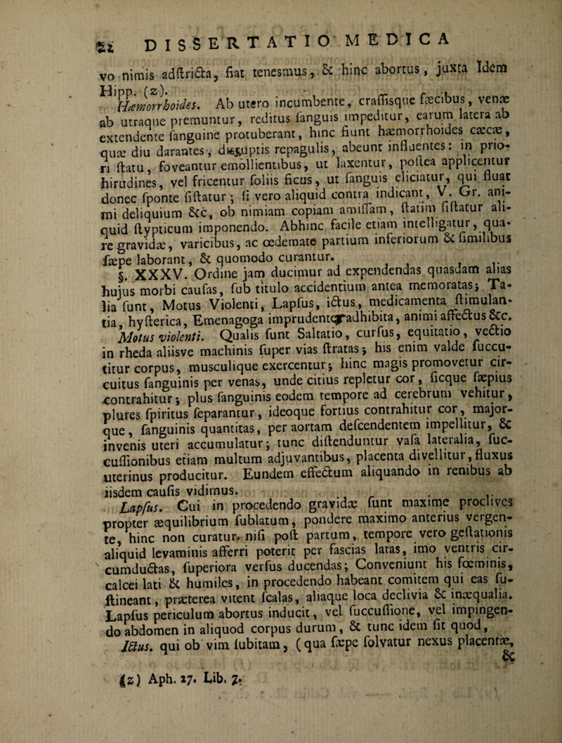 vo nimis adftrifta, fiat tenesmus, & hinc abortus, juxta Idem ^Haemorrhoides. Ab utero incumbente, craffisque fecibus, ven® ab utraque premuntur, reditus fanguis impeditur, eaium lateia ab extendente fanguine protuberant, hinc fiunt haemorrhoides cxcx, qux diu darames-y d#*iiptis repagulis, abeunt influentes: in prio¬ ri flatu, foveantur emollientibus, ut laxentur, potiea applicentur hirudines, vel fricentur foliis ficus, ut fanguis eliciatur, qui fluat donec fponte fiftatur* fi vero aliquid contm indicant , V. Gr. am- mi deliquium &c, ob nimiam copiam amifiam, flati rr» fi flatur ali¬ quid ftypticum imponendo. Abhinc facile etiam intelbgatur, qua¬ re gravidae, varicibus, ac oedemate partium inferiorum &c fimihbus ikpe laborant, & quomodo curantur. §. XXXV. Ordine jam ducimur ad expendendas quasdam alias huius morbi caufas, fub titulo accidentium antea memoratas* Ta¬ lia funt, Motus Violenti, Lapfus, iftus, medicamenta fhmulan- tia hyflerica, Emenagoga imprudentc^adhibita, animi affectus Alotus violenti* Qualis funt Saltatio, cuifus, equitatio, vectio in rheda aliisve machinis fuper vias (Iratas * his enim valde fuccu- titur corpus, musculique exercentur* hinc magis promovetur cir¬ cuitus fanguinis per venas, unde citius repletur cor, ficque faepius contrahitur* plus fanguinis eodem tempore ad cerebrum vehitur, plures fpiritus feparantur, ideoque fortius contrahitur cor , major- que, fanguinis quantitas, per aortam defeendentem impellitur, Sc invenis uteri accumulatur* tunc diftenduntur vafa lateralia, fuc- cuflionibus etiam multum adjuvantibus, placenta divellitur,fluxus uterinus producitur. Eundem effedium aliquando in renibus ab iisdem caufis vidirnus. . Lapfus. Cui in procedendo gravidee funt maxime proclives propter sequilibrium fublatum, pondere maximo anterius vergen¬ te hinc non curatur-nifi pofl partum , tempore vero geffationis aliquid levaminis afferri poterit per fascias laras, imo ventris .cir- s cumdudtas, fuperiora verfus ducendas* Conveniunt his foeminis, calcei lati & humiles, in procedendo habeant comitem qui eas fu- ftineant, pneterea vitent fcalas, aliaque loca declivia &e incequalia. Lapfus periculum abortus inducit, vel fuccuflione, vel impingen¬ do abdomen in aliquod corpus durum, & tunc idem fit quod, J5ius. qui ob vim (ubitam, (qua fcpe folvatur nexus placenta?. Js) Aph. 27. Ub. 2*