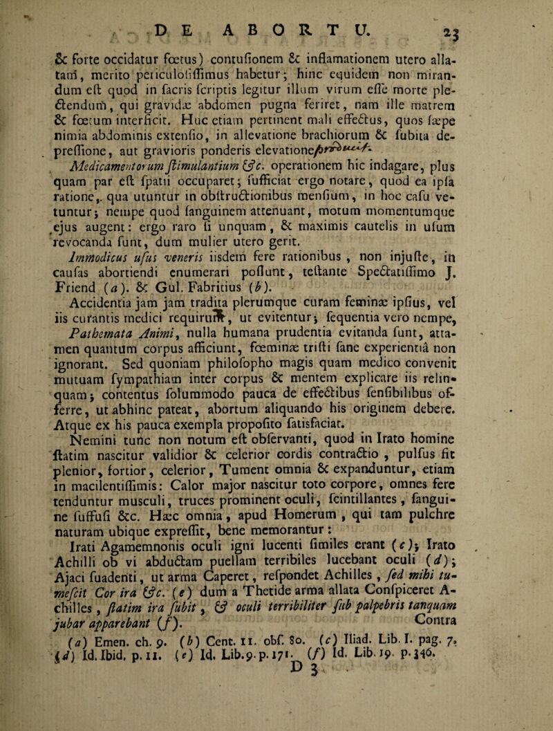 Sc forte occidatur foetus) contufionem £c inftamationem utero alla¬ tam, merito peticuloliffimus habetur; hinc equidem non miran¬ dum eft quod in facris fcriptis legitur illum virum efle morte ple- 6lendurii, qui gravidae abdomen pugna feriret, nam ille matrem 8c foetum interficit. Huc etiam pertinent mali effe£tus, quos faepe nimia abdominis extenfio, in allevatione brachiorum & fubita de- preffione, aut gravioris ponderis elevatione/tf^*^^ Medicamentorum jlimulantium &c. operationem hic indagare, plus quam par e(l fpatii occuparet; fufficiat ergo notare, quod ea ipfa ratione,, qua utuntur in obllru&ionibus menfium, in hoc cafu ve- tuntur; nempe quod fanguinem attenuant, motum momentumque ejus augent: ergo raro fi unquam, & maximis cautelis in ufum revocanda funt, dum mulier utero gerit. Immodicus ufus ‘veneris iisdem fere rationibus , non injufle , in caufas abortiendi enumerari poflunt, teitame Spedbatiffimo J. Friend (a). 6c Gul. Fabricius (b). Accidentia jam jam tradita plerumque curam feminae ipfius, vel iis curantis medici requirutfc, ut evitentur j fequentia vero nempe, Pathemata Animi, nulla humana prudentia evitanda funt, atta¬ men quantum corpus afficiunt, fceminae trifti fane experientia non ignorant. Sed quoniam philofopho magis quam medico convenit mutuam fympathiam inter corpus Sc mentem explicare iis relin* quam* contentus folummodo pauca de effe&ibus fenfibilibus ol> ferre, ut abhinc pateat, abortum aliquando his originem debere. Atque ex his pauca exempla propofito fatisfaciat. Nemini tunc non notum eft obfervanti, quod in Irato homine flatim nascitur validior celerior cordis contra<5tio , pulfus fit plenior, fortior, celerior. Tument omnia & expanduntur, etiam in macilentiffimis: Calor major nascitur toto corpore, omnes fere tenduntur musculi, truces prominent oculr, fcintiilantes, fangui- ne fuffufi &c. Haec omnia, apud Homerum , qui tam pulchre naturam ubique expreffit, bene memorantur: Irati Agamemnonis oculi igni lucenti fimiles erant (c)\ Irato Achilli ob vi abdu&am puellam terribiles lucebant oculi (</); Ajaci fuadenti, ut arma Caperet, refpondet Achilles, fed mihi tu- mefcit Cor ira ©V. (e) dum a Thetide arma allata Confpiceret A- chilles, fiatim ira Jubit, & oculi terribiliter fitb palpebris tanquam jubar apparebant (/). Contra (a) Emen. ch. 9. id) Id. Ibid, p. 11. (b) Cent. 11. obf. 80. (c) Iliad. Lib. I. pag. 7, (e) Id, Lib.9 p. 171:_(/) Id. Lib. 19. p-H<5.