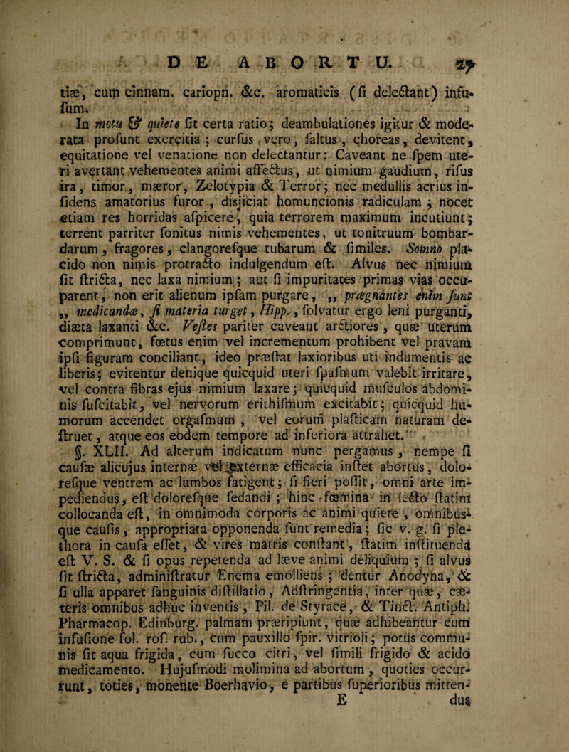 tis, cum cinnam. cariopn. &c. aromaticis (fi delectant) infu- fum. a In motu & quiete fit certa ratio; deambulationes igitur & mode¬ rata profunt exercitia ; curfus vero, faltus , choreas, devitent, equitatione vel venatione non delectantur: Caveant ne fpem ute¬ ri avertant vehementes animi affe&us, ut nimium gaudium, rifus ira, timor, maeror, Zelotypia & Terror; nec medullis acrius in- fidens amatorius furor , disjiciat homuncionis radiculam ; nocet etiam res horridas afpicere, quia terrorem maximum incutiunt; terrent parriter fonitus nimis vehementes, ut tonitruum bombar- darum , fragores, clangorefque tubarum & fimiles. Sotnno pla¬ cido non nimis protraho indulgendum eft. Alvus nec nimium fit flriCla, nec laxa nimium ; aut fi impuritates primas vias occu¬ parent, non erit alienum ipfam purgare, „ pragnantes enim /uni „ medicanda, fi materia turget, Hipp., folvatur ergo leni purganti, diaeta laxanti &c. Vejles pariter caveant arCliores, quae uterum comprimunt, foetus enim vel incrementum prohibent vel pravam ipfi figuram conciliant, ideo praeflat laxioribus uti indumentis ac liberis; evitentur denique quicquid uteri fpafmum valebit irritare, vel contra fibras ejus nimium laxare; quicquid mufculos abdomi¬ nis fufeitabit, vel nervorum erkhifmum excitabit; quicquid hu¬ morum accendet orgafmum , vel eorum plaflicam naturam de- flruet, atque eos eodem tempore ad inferiora attrahet. §. XLII. Ad alterum indicatum nunc pergamus, nempe fi caufae alicujus internae vSliexternae efficacia inflet abortus, dolo- refque ventrem aedumbos fatigent; fi fieri poffic, omni arte im¬ pediendus, eft dolorefque fedandi ; hincrfoemina in lefto flatirrt collocanda eft, in omnimoda corporis ac animi quiete , omnibus^ que caufis, appropriata opponenda funt remedia; fic v. g. fi ple- tfiora in caufa effiet, & vires matris conflant, flatim inflituenda efl V. S. & fi opus repetenda ad laeve animi deliquium ; fi alvus fit flfcriCla, adminiflratur 'Enema emolliens ; dentur Anodyna, & fi ulla apparet fanguinis diflillatio, Adftringentia, inter quae, eae-* teris omnibus adhuc inventis, Pii. de Styrace, & TinCl. Antiph. Pharmacop. Edinburg. palmam praeripiunt, quae adhibeantbr-curri infufione fol. rof. rub., cum pauxillo fpir. vitrioli; potus commu¬ nis fit aqua frigida, cum fucco citri, vel fimili frigido & acido medicamento. Hujufmodi molimina ad abortum , quoties occur¬ runt, toties, monente Boerhavio, e partibus fuperioribus mitten- E du$