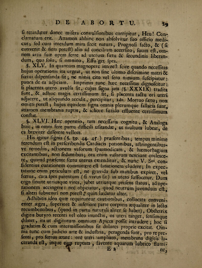 £ retardatur donec mifera convuliionibus corripitur , Heu! Con* clamatum erit. Attamen abhinc non abfolvitur fuo officio medi¬ cus* fed cum interdum mira fecit natura, Prognofi fado, & ( fi convenit & fieri poteft) alio ad concilium accerfito, fiium eft,om¬ nem artis fu« opem ferre ad uterum fartu & fecundinis liberan¬ dum, quofolo, fi omnino, Effulget fpes. §. XLV. In quantum magnopere interefl: fcire quando neceffitas hujus operationis ita urgeat, ut non fine ultimo diferimine matriSc foetui difpenfanda fit* ne nimis cito vel fero nimium fufeipiatur: pauca de ea adjiciam. Imprimis tunc hxc neceffitas dignofeitur*: fi placenta utero avulfa fit, cujus figna jam (§. XXXIX) tradita funt, & adhuc magis certiffimum fit, fi placenta tadu ori uteri adjacere, ut aliquando accidit, percipitur; 2«lo. Mortuo f«tu * non omitti poteft ; hujus equidem figna omnia plerumque fallacia funt attamen membranis ruptis, & ichoie fetido effiuente certiffimum confiat. §• XLVI. Hxc operatio, tam neceffaria cognitu , & Analoga huic, in omni fere partu difficili ufitandac, ut multum lubeat dc ea breviter di flere re vellem. His igitur flgnis (§. gp. 44. 45'.) praeientibus * tempus minime terendum eft in preferibendis Cardiacis potionibus, aftringentibus- ve remediis, adionem vaforum fpasmodicam , & hsemorhagiam excitantibus, non fedantibus* ora enim vaforum nesciunt coalesce¬ re, quamd praefente foetu uterus extenditur, & nunc V. S«i. con¬ fidentius curationem committere eft faoationern eludere; In expec- tatione enim periculum eft, ne gravida fub manibus expiret, vel foetus, cara fpes parentum (fi vivus fit) in utero fuffiocetur. Dum ergo linunt utriusque vires, jubet utriusque prefens ftatus , ad ope¬ rationem accingere: nec objiciatur, quod neutrum iuvendum eft fi alteri fub veniri non poteft / quin ludatur alter. J Adhibitis ideo quas requiruntur cautionibus, collocata conveni¬ enter «gra, fuperiore & inferiore parte corporis «qualiter in ledo recumbentibus, (quod in partu naturali aliter fe habet), Obftetrix digitis butyro recenti vel oleo inundis, os uteri tanget, fenfimque .^ilatet, ita ut digitorum omnium Apices poffit intrudere* hoc fi gradatim & cum intermiffionibus fit dolores proprie excitat. Om¬ nia tunc cum judicio arte & induftria, peragenda funt, pro repre- fenti, pro foetus aetate: ore uteri ampliato, membrana digitis la¬ ceranda eft, inque eam ruptam , favente aquarum lubrico flumi-