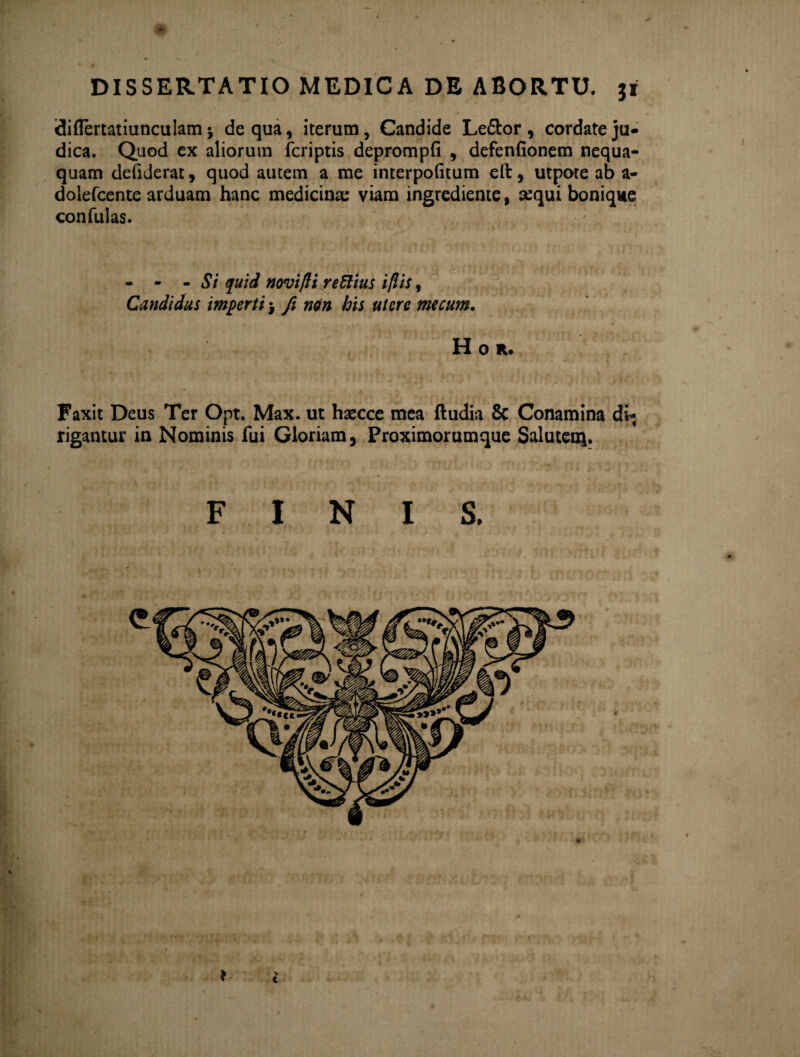 DISSERTATIO MEDICA DE ABORTU, jr idiflertatiunculam j de qua, iterum. Candide Le&or , cordate ju¬ dica. Quod ex aliorum fcriptis deprompfi , defenfionem nequa¬ quam deftderar, quod autem a me interpofitum eft , utpote ab a- dolefcente arduam hanc medicinae viam ingrediente, sequi bonique confulas. - - - Si quid novifli reRius iflis, Candidus imperti $ fi non his utere mecum. H 0 R. Faxit Deus Ter Opt. Max. ut haecce mea ftudia & Conamina di¬ rigantur in Nominis fui Gloriam, Proximorumque Salutent FINIS. • % t