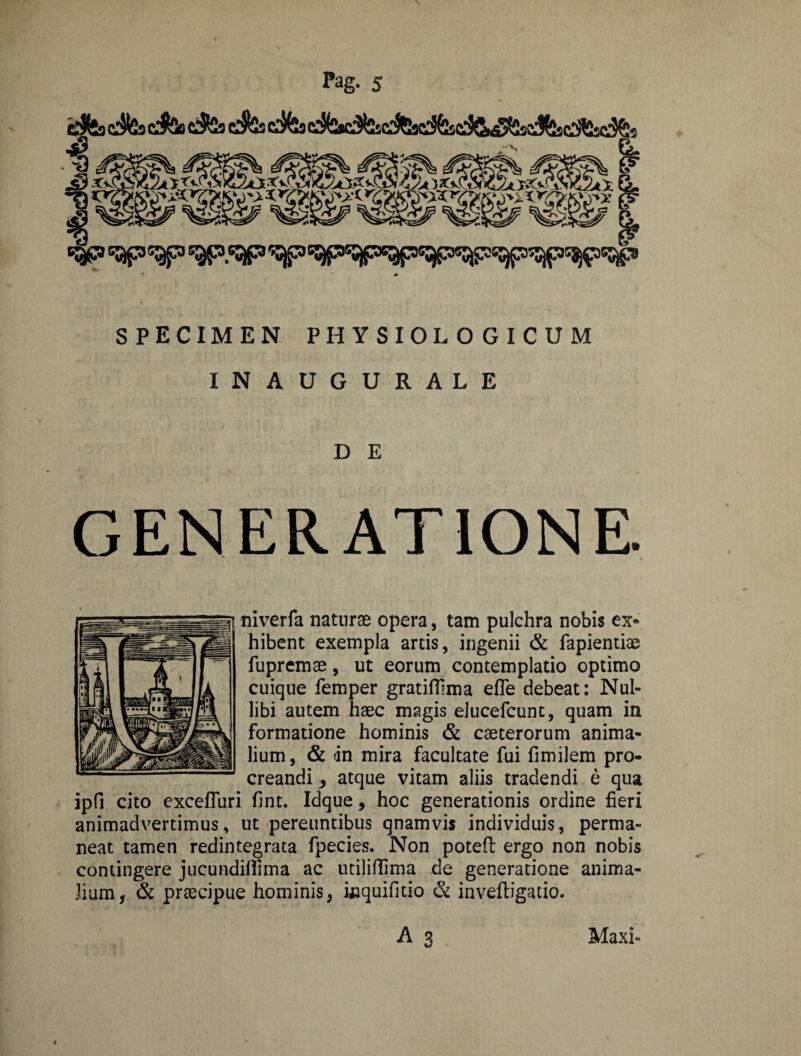 e$*s c$2s cJSs c$2s e$5s *&> ap^p SPECIMEN PHYSIOLOGICUM INAUGURALE D E GENERATIONE. niverfa naturae opera, tam pulchra nobis ex* hibent exempla artis, ingenii & fapientiae fupremae, ut eorum contemplatio optimo cuique femper gratiffima efle debeat: Nul¬ libi autem haec magis elucefcunt, quam in formatione hominis & caeterorum anima¬ lium, & dn mira facultate fui fimilem pro¬ creandi , atque vitam aliis tradendi e qua ipfi cito excefluri fint. Idque, hoc generationis ordine fieri animadvertimus, ut pereuntibus qnamvis individuis, perma¬ neat tamen redintegrata fpecies. Non potefb ergo non nobis contingere jucundilfima ac utiliflima de generatione anima¬ lium, 6c praecipue hominis, wquifitio & inveftigatio. A 3 Maxi-