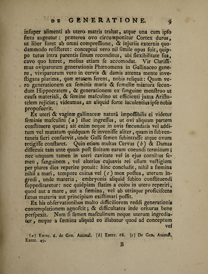 9 infuper alimenti ab utero, matris trahat, atque una cum ipfo faetu augeatur: praeterea ovo circumponitur Cortex durus, ut liber foret ab omni compreffione, & injuriis externis quo¬ dammodo refifteret: conceptui vero nil fimile opus fuit, quip¬ pe tutus intra parentis finum reconditus, ubi flexibilitate fua, cavo quo haeret, melius etiam fe accomodat. Vir Claritfi- mus oviparorum generationis Phaenomena in Gallinaceo gene¬ re , viviparorum vero in cervis & damis attenta mente inve- Itigans plurima, quae aetatem ferent, nobis reliquit: Quum ve¬ ro generationem ex feminis maris & femellae mixtura fecun¬ dum Hippocratem , & generationem ex fanguine menflruo ut caufa materiali, & femine mafculino ut efficienti juxta Ariflo- telem rejiciat; videamus, an aliquid forte luculentiusipfenobis propofuerit. Ex uteri & vaginae gallinaceae natura impoflibilis ei videtur feminis mafculini (a ) illuc ingrefTus, ut ovi aliquam partem conftituere queat; ait enim neque in ovis faecundatis vel addi¬ tum vel mutatum quidquam fe inveniffe aliter, quam in fubven- taneis fieri confuevit ,unde Galli femen fubintrafle atque ovum tetigiffe conflaret. Quin etiam multas Cervas (Z>) & Damas difiecuit tam ante quam pofl finitum earum coeundi terminum; nec unquam tamen in uteri cavitate vel in ejus cornibus fe¬ men , fanguinem , vel alterius cujusvis rei ullum velligium per plures dies reperire potuit: hinc concludit, nihil a faemina nihil a mari, tempore coitus vel ( c ) mox poflea, uterum in¬ gredi , unde materia , embryonis aliquid fubito conflituendi fuppeditaretur: nec quidpiam flatim a coitu in utero reperiri, quod aut a mare, aut a faemina, vel ab utrisque proficifcens faetus materia aut principium exiflimari poflit. Ex his obfervationibus multo difficiliorem reddi generationis contemplationem agnofcit; & difficultates inde orituras bene perfpexit. Nam fi femen mafculinum neque uterum ingredia¬ tur , neque a faemina aliquid eo illabatur quod ad conceptum vel t p • . » , -» •• ia) Exerc. <5. de Gen. Animal. (J) Exerc. 68. (c) De Geli. Anima/fi Exerc. 49. B