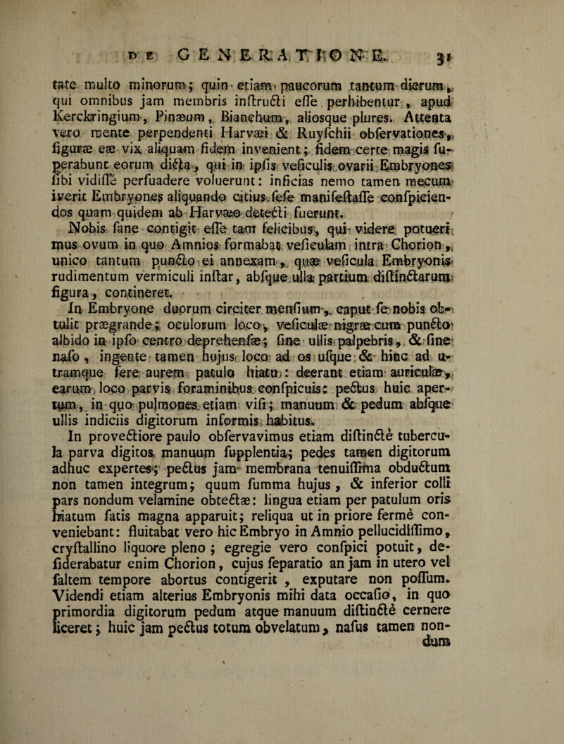 taxe multo minorum ; quin> etiam» paucorum tantum dierum, qui omnibus jam membris inftrudli efle perhibentur , apud Kerckringium, Pinaeum, Bianchum, aliosque plores. Attenta vero ruente perpendenti Harvaei & Ruyfchii obferyationes> figurae eae vix, aliquam fidem invenient; fidem certe magis fu- perabunc eorum di&a, qui in ipfis veficulis ovarii Embryones: libi vidifie perfuadere voluerunt: inficias nemo tamen mecum iverit Embryones aliquando catius, fefe mamfeftafle confpieien- dos quam quidem ab Harvseo detedli fuerunt. Nobis fane contigit efle tam felicibus, qui’ videre, potuerf. mus ovum in quo Amnios formabat vefieulam intra Choripn 9i unico tantum pun&o ei annexam quas veficyla Embryoni^ rudimentum vermiculi inftar, abfqye ulla partium diftin&arum; figura , concineret. In Embryone duorum circiter menfmm v caput fer nobis ob-^ tulit praegrande; oculorum loco-, veflculae-nigraecmn punSto albido in ipfo centro deprehenfae; fine ullis palpebris, & fine nafo, ingente tamen hujus loco ad os ufque & hinc ad u- tramq.ue fere aurem patulo hiatu;: deerant etiam auriculae, earum loco parvis: foraminibus confpicuis: pe6tus huic aper¬ tum , in quo pulmones etiam vili; manuum & pedum abfque ullis indiciis digitorum informis, habitus. In prove&iore paulo obfervavimus etiam diftin&e tubercu¬ la parva digitos manuum fupplentia; pedes tamen digitorum adhuc expertes*; pe6lus jam membrana tenuifiTrma obducunt non tamen integrum; quum fumma hujus, & inferior colli pars nondum velamine obte&ae: lingua etiam per patulum oris hiatum fatis magna apparuit; reliqua ut in priore ferme con¬ veniebant: fluitabat vero hic Embryo in Amnio pellucidiflimo , cryflallino liquore pleno ; egregie vero conflpici potuit, de- fiderabatur enim Chorion, cujus feparatio an jam in utero vel faltem tempore abortus contigerit , exputare non pofliim* Videndi etiam alterius Embryonis mihi data occafio, in quo primordia digitorum pedum atque manuum diftin&e cernere liceret; huic jam peftus totum abvelaturo > nafus tamen non-