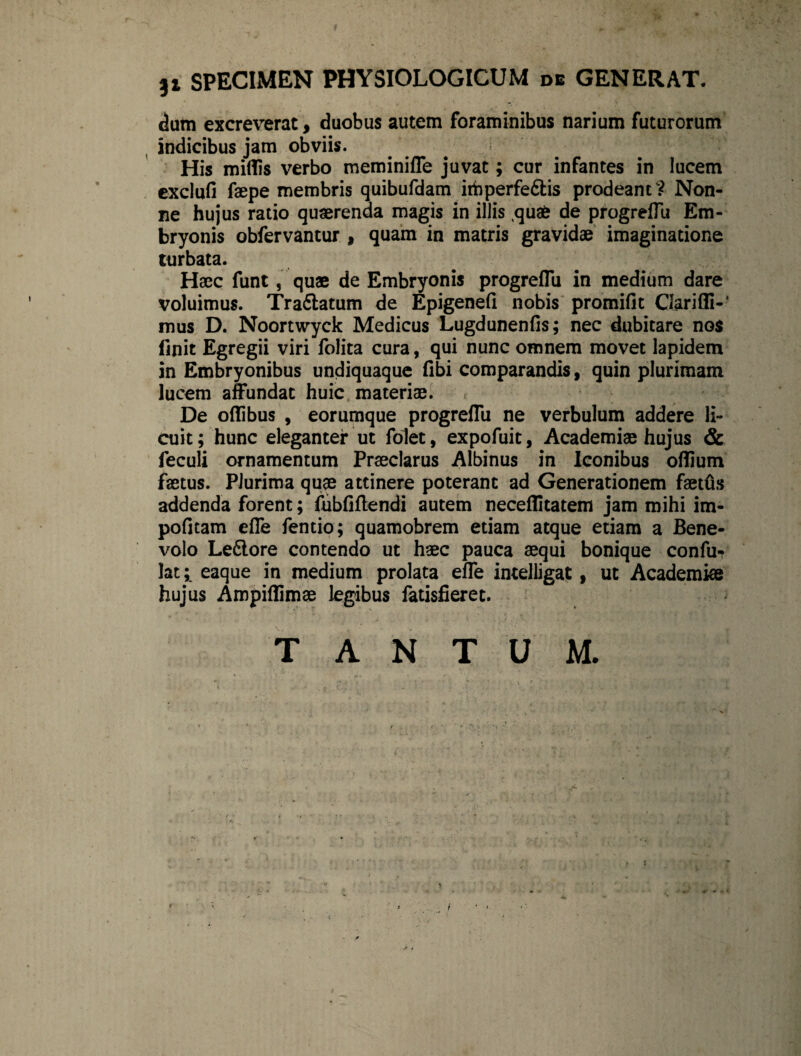 3i SPECIMEN PHYSIOLOGICUM de GENERAT. dum excreverat, duobus autem foraminibus narium futurorum indicibus jam obviis. His miflis verbo meminiffe juvat; cur infantes in lucem exclufi faepe membris quibufdam irbperfe&is prodeant? Non¬ ne hujus ratio quaerenda magis in illis quae de progrefTu Em¬ bryonis obfervantur , quam in matris gravidae imaginatione turbata. Haec funt, quae de Embryonis progrefTu in medium dare voluimus. Tra6latum de Epigenefi nobis promifit Clariffi-’ mus D. Noortwyck Medicus Lugdunenfis; nec dubitare nos finit Egregii viri folita cura, qui nunc omnem movet lapidem in Embryonibus undiquaque fibi comparandis, quin plurimam lucem affundat huic materiae. De oflibus , eorumque progrefTu ne verbulum addere li¬ cuit; hunc eleganter ut folet, expofuit, Academiae hujus & feculi ornamentum Praeclarus Albinus in Iconibus oflium faetus. Plurima quae attinere poterant ad Generationem faetCis addenda forent; fubfiflendi autem neceflitatem jam mihi im¬ politam effe fentio; quamobrem etiam atque etiam a Bene¬ volo Ledlore contendo ut haec pauca aequi bonique conft> lat; eaque in medium prolata effe intelligat, ut Academiae hujus Ampiflimae legibus fatisfieret. \ r