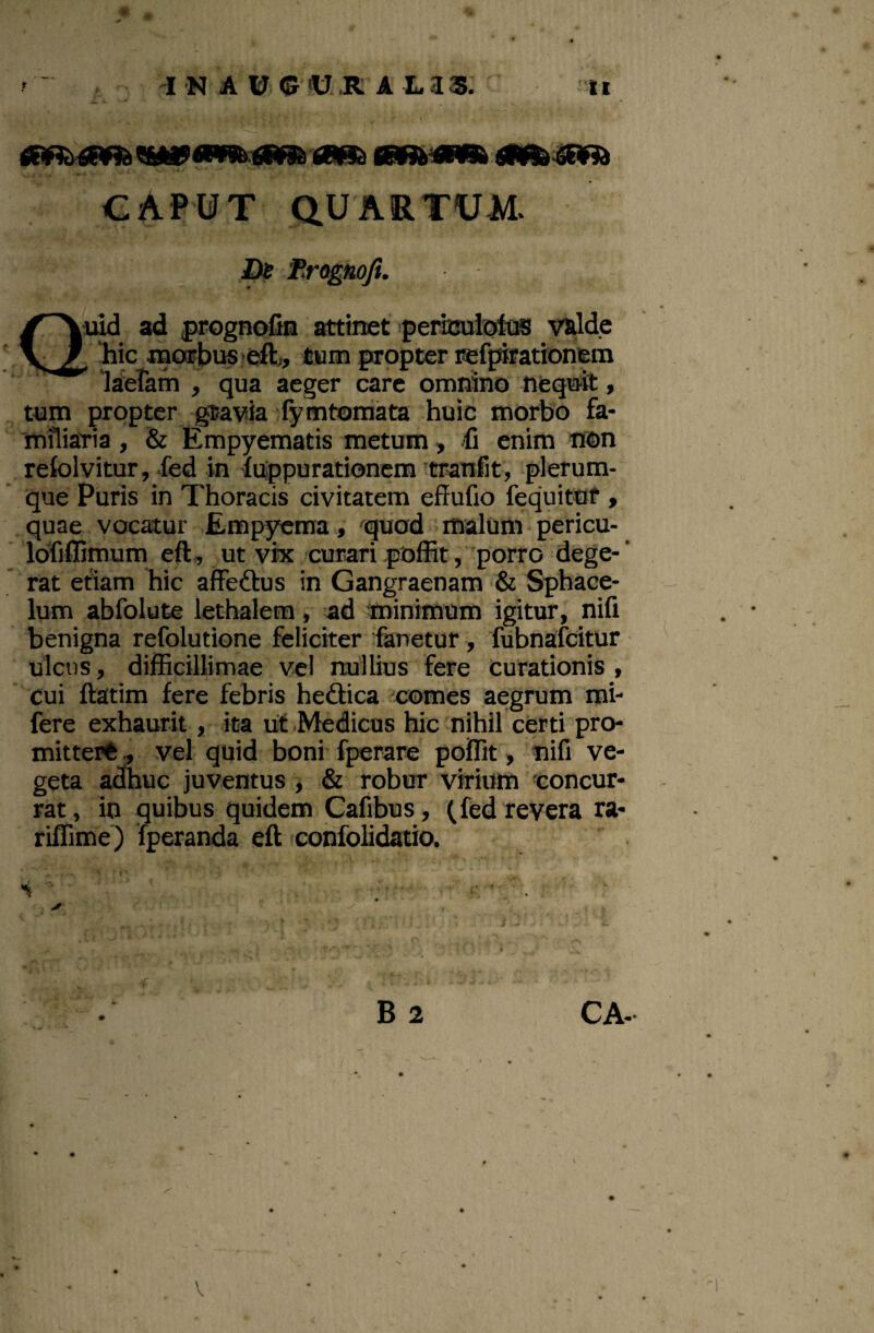 ^ A U© iU.R A LaS. ti CAPUT QUARTUM. Dt Frognoji. Qi^ ad prognofin attinet periculsfos V&lde . ‘hic iBCwbusfe^i, tum propter refpifationfem * “laceram , qua aeger care omnino neqnfe» , tum propter gtavia ^fymtoniata huic morbo fa¬ miliaria , & Empyematis metum, fi enim non retolvitur, fed in liippurationcm tranfit, plerum¬ que Puris in Thoracis civitatem effufio fequitut > quae vocatur Empyema, 'qiiod malum pericu- Idfilfimum eft, ut vrx curari polEtporro dege- ‘ rat etiam hic affeftus in Gangraenam & Sphace- - Ium abfolute lethalem, ad minimum igitur, nifi benigna refolutione feliciter Emetur, fubnafcitur ulcus, dilBcillimae vel nullius fere curationis, ' cui ftatim fere febris heftica comes aegrum rai- fere exhaurit, ita uf-Medicas hic nihil certi pro- mitterft ., vel quid boni fperare poflit, nifi ve¬ geta adhuc juventus, & robur virium concur¬ rat, in quibus quidem Cafibus, (fed revera ra- riflime) 'fperanda eft iconfolidatio. ■s ' ■ - ■ 'V'i . . ' B 2 CA- f' V «