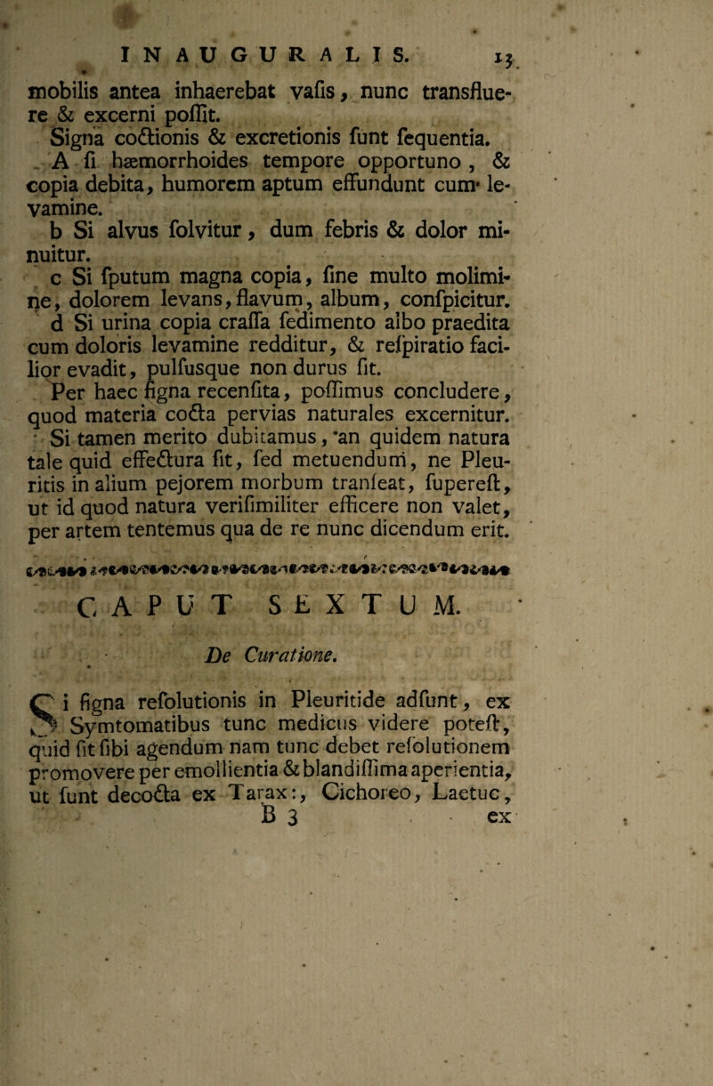 INAUGURALIS. ij. mobilis antea inhaerebat yafis,,,nunc transflue¬ re & excerni polllt. Signa codionis & excretionis funt fequentia. . 'A fi baemorrhoides tempore opportuno , & copia debita, humorem aptum effundunt cum* le¬ vamine. b Si alvus folvitur, dum febris & dolor mi- nuitur. c Si fputum magna copia, fine multo molimi- ije, dolorem levans,flavum, album, confpicitur. d Si urina copia craffa fedimento albo praedita cum doloris levamine redditur, & refpiratio faci¬ lior evadit, pulfusque non durus fit. . Per haec ngna recenfita, poflimus concludere, quod materia cofta pervias naturales excernitur.' • Si tamen merito dubitamus, *an quidem natura tale quid effedura fit, fed metuenduni, ne Pleu¬ ritis in alium pejorem morbum tranfeat, fupereft, ut id quod natura verifimiliter efficere non valet, per artem tentemus qua de re nunc dicendum erit. <• CAPUT SEXTUM. ' , • De Curatione. t ^ i figna refolutionis in Pieuritide adfunt, ex Symtomatibus tunc medicus videre poteft, quid fit libi agendum nam tunc debet refolutionem promovere per emollientia &blandiflima aperientia, ut funt decoda ex Tarax:, Cichoreo, Laetuc, B 3 ex