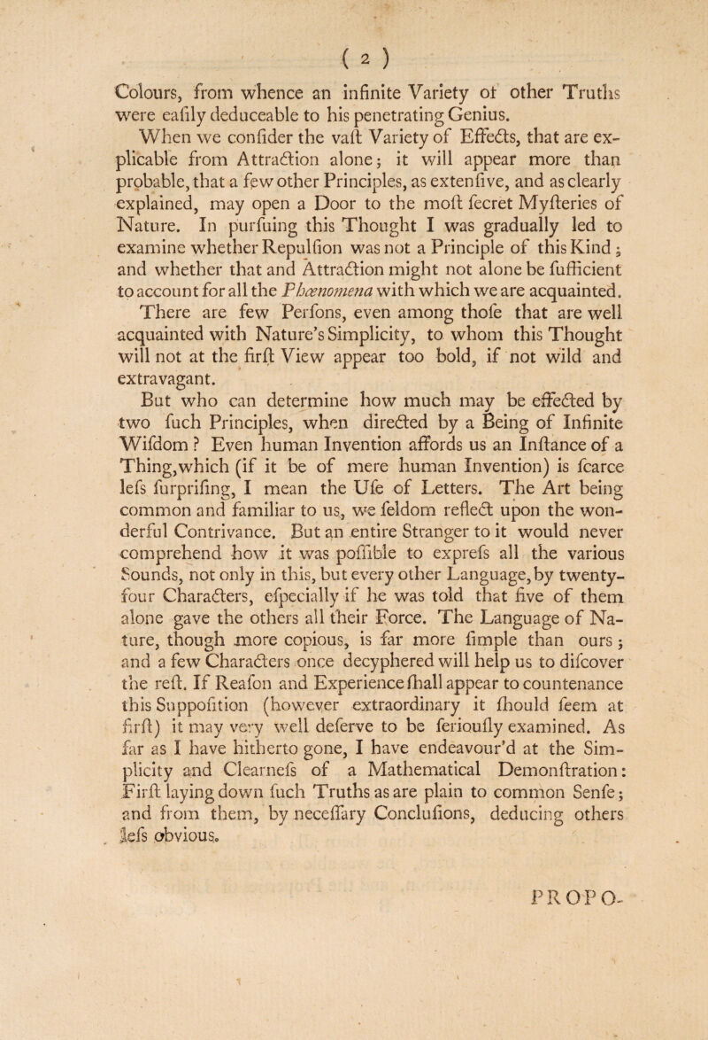 Colours, from whence an infinite Variety ot other Truths were eafily deduceable to his penetrating Genius. When we confider the vaft Variety of EffeCts, that are ex¬ plicable from Attraction alone; it will appear more than probable, that a fpw other Principles, as extenfive, and as clearly explained, may open a Door to the moil fecret Myfteries of Nature. In purfuing this Thought I was gradually led to examine whether Repulfion was not a Principle of this Kind; and whether that and Attraction might not alone be fuflicient to account for all the Fhoenomena with which we are acquainted. There are few Perfons, even among thofe that are well acquainted with Nature’s Simplicity, to whom this Thought will not at the firft View appear too bold, if not wild and extravagant. But who can determine how much may be effected by two fuch Principles, when directed by a Being of Infinite Wifdom ? Even human Invention affords us an Inftance of a Thing,which (if it be of mere human Invention) is fcarce lefs furprifing, I mean the Ufe of Letters. The Art being common and familiar to us, we feldorn refleCt upon the won¬ derful Contrivance. But an entire Stranger to it would never comprehend how it was poffibie to exprefs all the various Sounds, not only in this, but every other Language,by twenty- four Characters, efpecially if he was told that live of them alone gave the others all their Force. The Language of Na¬ ture, though more copious, is far more fimple than ours; and a few Characters once decyphered will help us to difcover the reft. If Reafon and Experience fhall appear to countenance this Suppofition (however extraordinary it fhould feem at firft) it may very well deferve to be ferioufly examined. As far as I have hitherto gone, I have endeavour’d at the Sim¬ plicity and Clearnefs of a Mathematical Demonftration: Firft laying down fuch Truths as are plain to common Senfe; and from them, byneceffary Conclufions, deducing others lefs obvious. PR OP CL