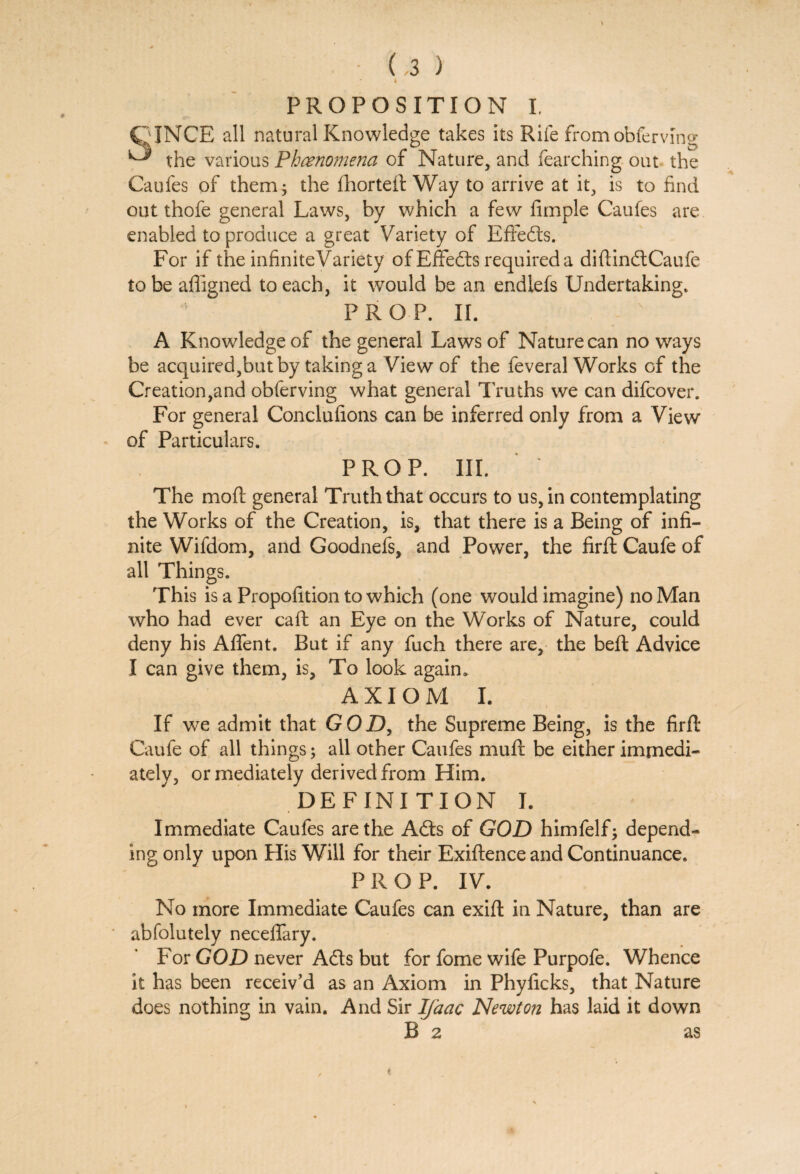 PROPOSITION I. OJNCE all natural Knowledge takes its Rife from obferving ^ the various Phenomena of Nature, and fearching out the Caufes of them; the fhorteft Way to arrive at it, is to find out thofe general Laws, by which a few Ample Caufes are enabled to produce a great Variety of EfFedts. For if the infiniteVariety of EfFedts required a diftindt Caufe to be affigned to each, it would be an endiefs Undertaking. PROP. II. A Knowledge of the general Laws of Nature can no ways be acquired,but by taking a View of the feveral Works of the Creation,and obferving what general 1 ruths we can difcover. For general Conclufions can be inferred only from a View of Particulars. PROP. III. The mod general Truth that occurs to us, in contemplating the Works of the Creation, is, that there is a Being of infi¬ nite Wifdom, and Goodnefs, and Power, the firft Caufe of all Things. This is a Propofition to which (one would imagine) no Man who had ever caft an Eye on the Works of Nature, could deny his Affent. But if any fuch there are, the beft Advice I can give them, is, To look again. AXIOM I. If we admit that GOD, the Supreme Being, is the firft Caufe of all things; all other Caufes mu ft be either immedi¬ ately, or mediately derived from Him. DEFINITION I. Immediate Caufes are the Adis of GOD himfelf; depend¬ ing only upon Plis Will for their Exiftence and Continuance. PROP. IV. No more Immediate Caufes can exift in Nature, than are abfolutely neceffary. For GOD never Adis but for fome wife Purpofe. Whence it has been receiv’d as an Axiom in Phyficks, that Nature does nothing in vain. And Sir Ifaac Newton has laid it down B 2 as