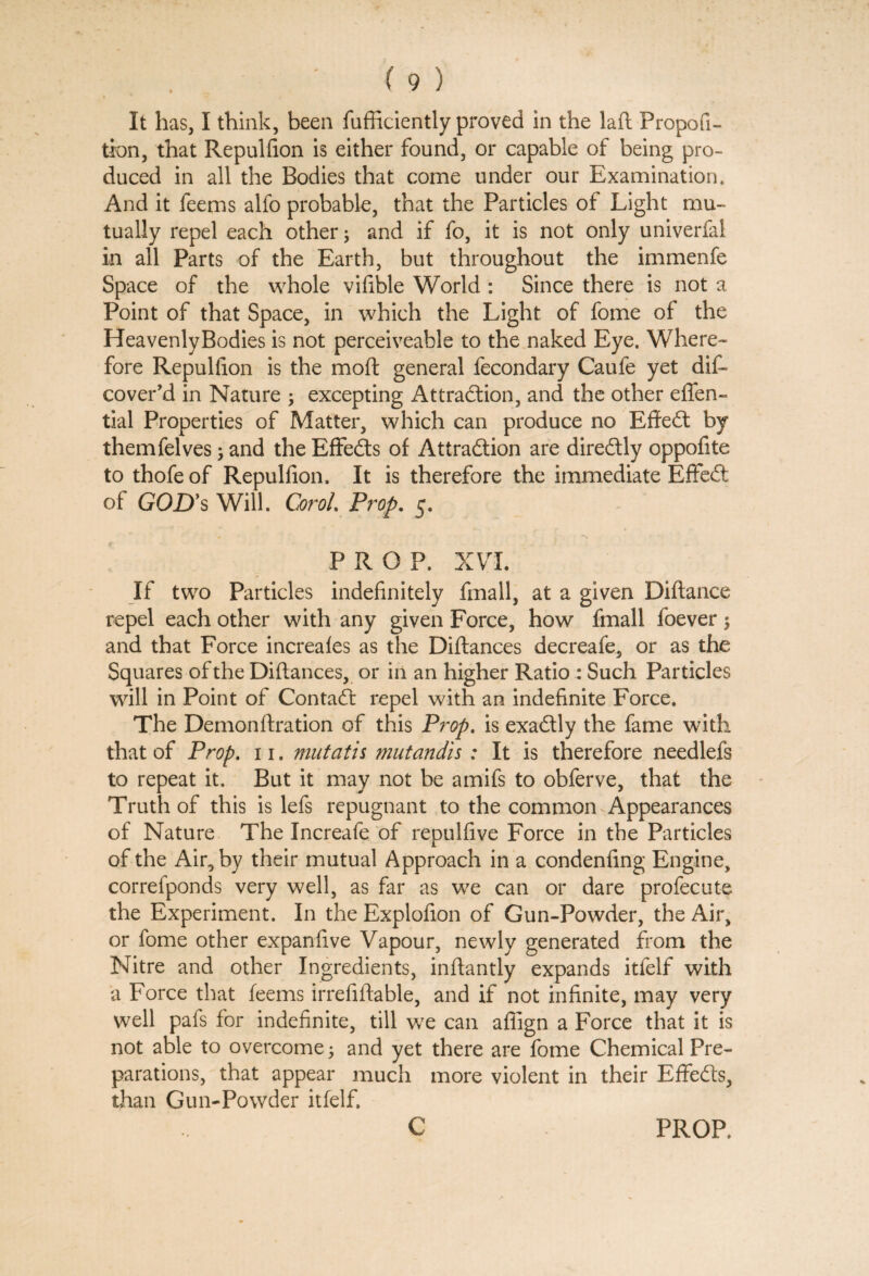 It has, I think, been fufficiently proved in the laft Propofi- tion, that Repulfion is either found, or capable of being pro¬ duced in all the Bodies that come under our Examination. And it feems alfo probable, that the Particles of Light mu¬ tually repel each other; and if fo, it is not only univerfai in all Parts of the Earth, but throughout the immenfe Space of the whole vifible World : Since there is not a Point of that Space, in which the Light, of fome of the Heavenly Bodies is not perceiveable to the naked Eye. Where¬ fore Repulfion is the mod general fecondary Caufe yet dif- cover’d in Nature ; excepting Attraction, and the other effen- tial Properties of Matter, which can produce no Effedt by themfelves; and the Effedts of Attraction are diredtly oppofite to thofeof Repulfion. It is therefore the immediate Effedt of GOD’s Will. Carol. Prop. 5. PROP. XVI. If two Particles indefinitely fmall, at a given Diftance repel each other with any given Force, how fmall foever $ and that Force increales as the Diftances decreafe, or as the Squares of the Diftances, or in an higher Ratio : Such Particles will in Point of Contadt repel with an indefinite Force. The Demonftration of this Prop. is exadtly the fame with that of Prop. 11. nuitatis mutandis : It is therefore needlefs to repeat it. But it may not be amifs to obferve, that the Truth of this is lefs repugnant to the common Appearances of Nature The Increafe of repulfive Force in the Particles of the Air, by their mutual Approach in a condenfing Engine, correfponds very well, as far as we can or dare profecute the Experiment. In the Explofion of Gun-Powder, the Air, or fome other expanfive Vapour, newly generated from the Nitre and other Ingredients, inftantly expands itfelf with a Force that feems irrefiftable, and if not infinite, may very well pafs for indefinite, till we can affign a Force that it is not able to overcome; and yet there are fome Chemical Pre¬ parations, that appear much more violent in their Effedfs, than Gun-Powder itfelf. C PROP.