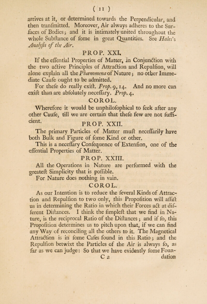 arrives at it, or determined towards the Perpendicular, and then tranfmitted. Moreover, Air always adheres to the Sur¬ faces of Bodies; and it is intimately united throughout the whole Subftance of fome in great Quantities. See Hales's Analyfis of the Air. PROP. XXL If the effential Properties of Matter, in Conjunction with the two aCtive Principles of Attraction and Repulfion, will alone explain all the Phenomena of Nature $ no other Imme¬ diate Caufe ought to be admitted. For thefe do really exift. Prop. 9,14. And no more can exift than are abfolutely neceflary. Prop. 4. COROL. Wherefore it would be unphilofophical to feek after any other Caufe, till we are certain that thefe few are not fuffi- cientl PROP. XXII. The primary Particles of Matter mu ft neceffarily have both Bulk and Figure of fome Kind or other. This is a neceflary Confequence of Extenfion, one of the effential Properties of Matter. PROP. XXIII. All the Operations in Nature are performed with the greateft Simplicity that is poflible. For Nature does nothing in vain. COROL. As our Intention is to reduce the feveral Kinds of Attrac¬ tion and Repulfion to two only, this Propofition will aflift us in determining the Ratio in which their Forces aCt at dif¬ ferent Diftances. I think the fimpleft that we find in Na¬ ture, is the reciprocal Ratio of the Diftances 5 and if fo, this Propofition determines us to pitch upon that, if we can find any Way of reconciling all the others to it. The Magnetical Attraction is in fome Cafes found in this Ratio; and the Repulfion betwixt the Particles of the Air is always fo, as far as we can judge: So that we have evidently fomeFoun- C 2 dation