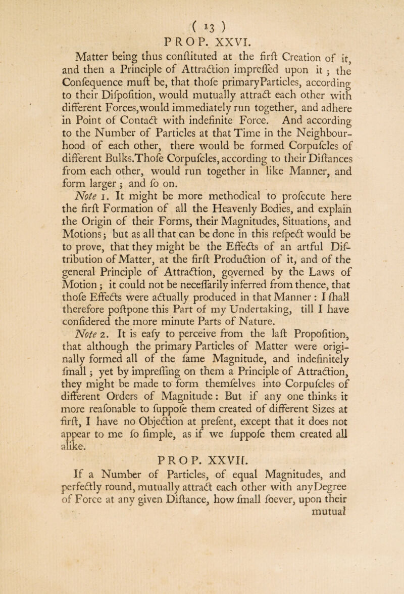 ( *3 ) PROP. XXVI. Matter being thus conftituted at the firft Creation of it, and then a Principle of Attraction impreffed upon it • the Confequence rnuft be, that thofe primaryParticles, according to their Difpofition, would mutually attraCt each other with different Forces,would immediately run together, and adhere in Point of ContaCt with indefinite Force. And according to the Number of Particles at that Time in the Neighbour¬ hood of each other, there would be formed Corpufcles of different Bulks.Thofe Corpufcles, according to their Difiances from each other, would run together in like Manner, and form larger ; and fo on. Note i. It might be more methodical to profecute here the firft Formation of all the Heavenly Bodies, and explain the Origin of their Forms, their Magnitudes, Situations, and Motions; but as all that can be done in this refpeCt would be to prove, that they might be the Effects of an artful Dis¬ tribution of Matter, at the firft Produdion of it, and of the general Principle of Attraction, governed by the Laws of Motion ; it could not be neceftarily inferred from thence, that thofe EffeCts were actually produced in that Manner : I Shall therefore poftpone this Part of my Undertaking, till I have confidered the more minute Parts of Nature. Note 2. It is eafy to perceive from the laft Propofition, that although the primary Particles of Matter were origi¬ nally formed all of the fame Magnitude, and indefinitely fmall; yet by imprefling on them a Principle of Attraction, they might be made to form themfelves into Corpufcles of different Orders of Magnitude: But if any one thinks it more reafonable to fuppofe them created of different Sizes at firft, I have no Objection at prefent, except that it does not appear to me fo Ample, as if we fuppofe them created all alike. prop, xxvir. If a Number of Particles, of equal Magnitudes, and perfectly round, mutually attraCt each other with any Degree of Force at any given Diftance, how fmall foever, upon their mutual