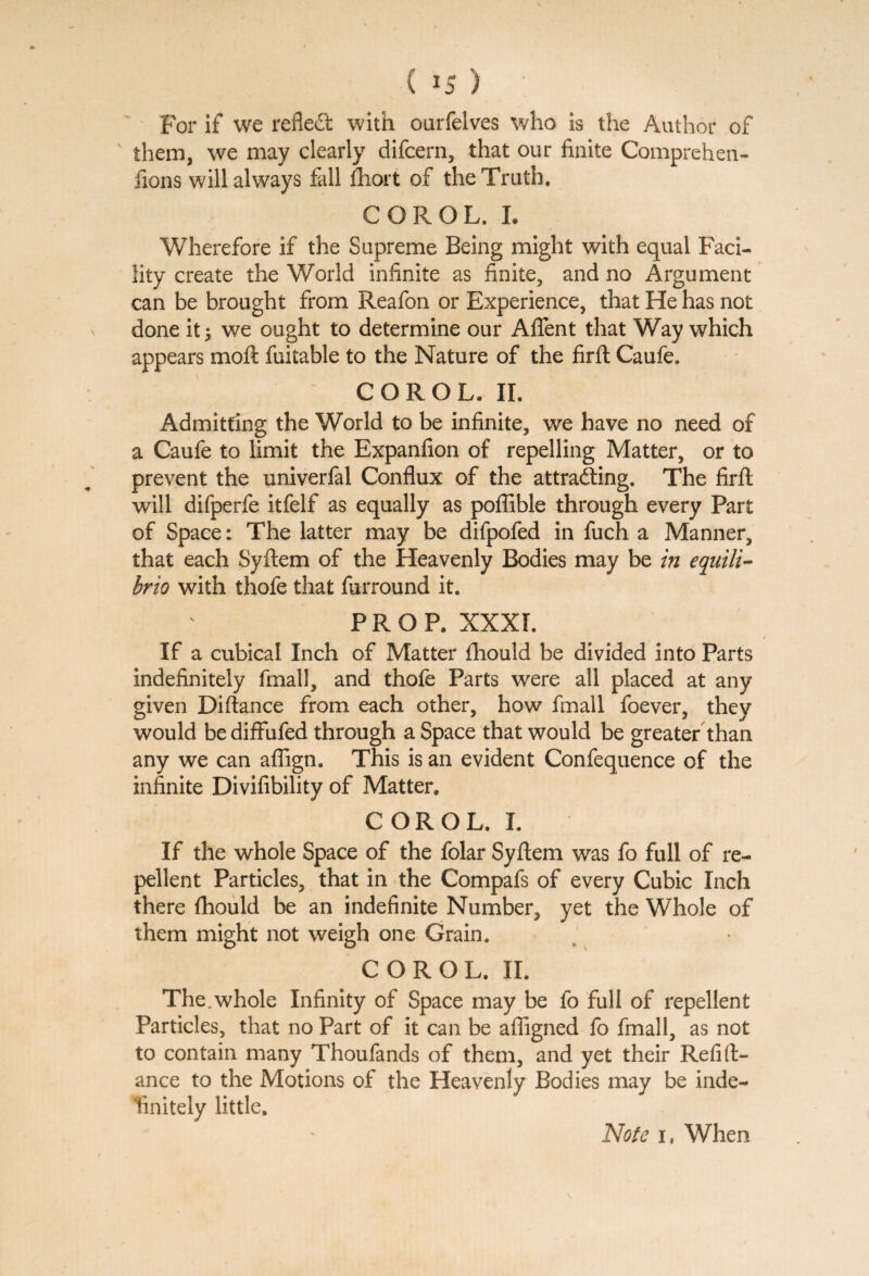 ( is) For if we reflect with oarfelves who is the Author of ' them, we may clearly difcern, that our finite Comprehen¬ sions will always fall fhort of the Truth. CGROL. I. Wherefore if the Supreme Being might with equal Faci¬ lity create the World infinite as finite, and no Argument can be brought from Reafon or Experience, that He has not done it 5 we ought to determine our Afifent that Way which appears moft fuitable to the Nature of the firft Caufe. COROL. II. Admitting the World to be infinite, we have no need of a Caufe to limit the Expanfion of repelling Matter, or to prevent the univerfal Conflux of the attracting. The firft will difperfe itfelf as equally as poffible through every Part of Space: The latter may be difpofed in fuch a Manner, that each Syftem of the Heavenly Bodies may be in equili¬ bria with thofe that furround it. PROP. XXXI. If a cubical Inch of Matter fhould be divided into Parts indefinitely fmall, and thofe Parts were all placed at any given Diftance from each other, how fmall foever, they would bediflfufed through a Space that would be greater than any we can aflign. This is an evident Confequence of the infinite Divifibility of Matter, COROL. I. If the whole Space of the folar Syftem was fo full of re¬ pellent Particles, that in the Compafs of every Cubic Inch there fhould be an indefinite Number, yet the Whole of them might not weigh one Grain. COROL. II. The.whole Infinity of Space may be fo full of repellent Particles, that no Part of it can be afiigned fo fmall, as not to contain many Thoufands of them, and yet their Refift- ance to the Motions of the Heavenly Bodies may be inde¬ finitely little. Note i, When