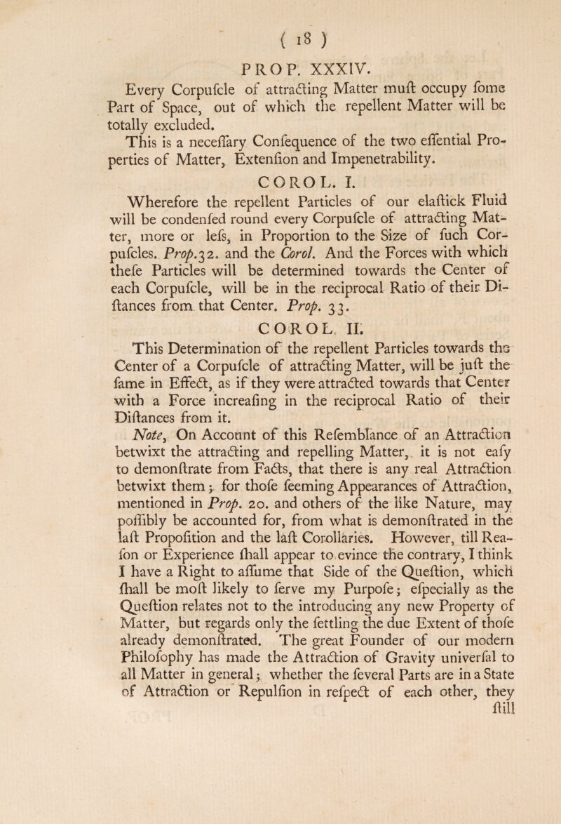 PROP. XXXIV. Every Corpufcle of attracting Matter mull occupy foms Part of Space, out of which the repellent Matter will be totally excluded. This is a neceffary Confequence of the two eflential Pro¬ perties of Matter, Extenfion and Impenetrability. COROL. I. Wherefore the repellent Particles of our elaftick Fluid will be condenfed round every Corpufcle of attracting Mat¬ ter, more or lefs, in Proportion to the Size of fuch Cor- pufcles. Prop.32. and the Coroh And the Forces with which thefe Particles will be determined towards the Center of each Corpufcle, will be in the reciprocal Ratio of their Di- fiances from that Center. Prop. 33. COROL II. This Determination of the repellent Particles towards tho Center of a Corpufcle of attracting Matter, will be juft the fame in EffeCt, as if they were attracted towards that Center with a Force increafing in the reciprocal Ratio of their Diftances from it. Notey On Account of this Refemblance of an Attraction betwixt the attracting and repelling Matter, it is not eafy to demonftrate from FaCts, that there is any real Attraction betwixt them 5 for thofe feeming Appearances of Attraction, mentioned in Prop. 20. and others of the like Nature, may poffibly be accounted for, from what is demonftrated in the laft Propofition and the laft Corollaries. However, till Rea- fon or Experience fhall appear to evince the contrary, I think I have a Right to affume that Side of the Queftion, which fhall be moft likely to ferve my Purpofe • efpecially as the Queftion relates not to the introducing any new Property of Matter, but regards only the fettling the due Extent of thofe already demonftrated. The great Founder of our modern Philofophy has made the Attraction of Gravity univerfal to all Matter in general ; whether the feveral Parts are in a State of Attraction or Repullion in refpeCt of each other, they ftill