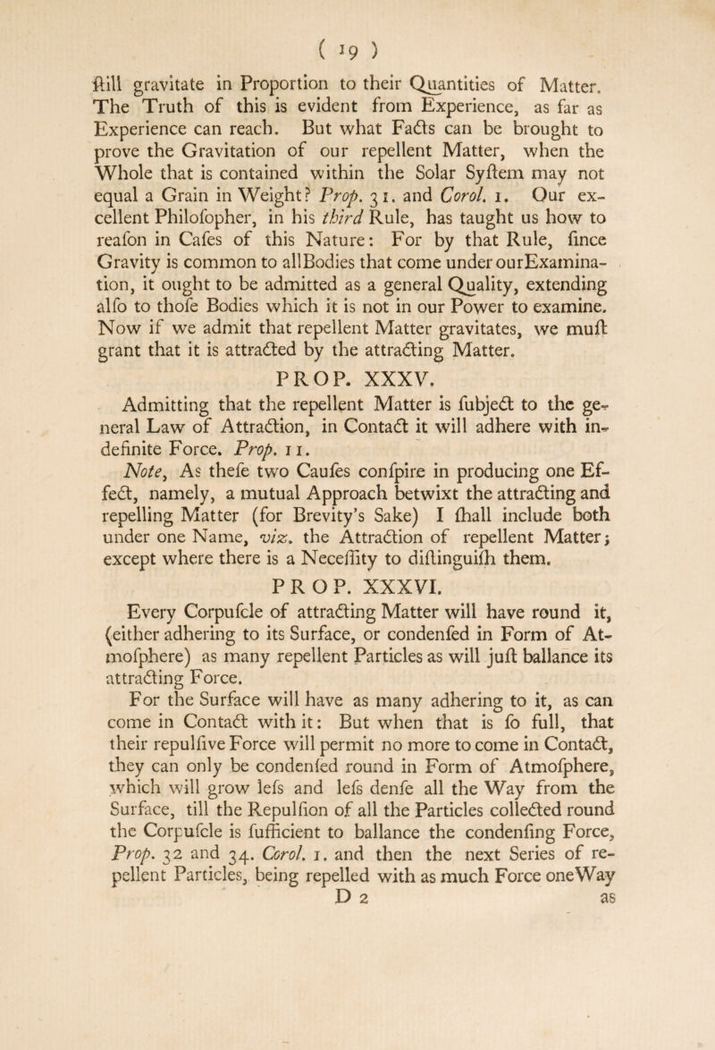 ft ill gravitate in Proportion to their Quantities of Matter. The Truth of this is evident from Experience, as far as Experience can reach. But what Fads can be brought to prove the Gravitation of our repellent Matter, when the Whole that is contained within the Solar Syftem may not equal a Grain in Weight? Prop. 31. and Carol, 1. Our ex¬ cellent Philofopher, in his third Rule, has taught us how to reafon in Cafes of this Nature: For by that Rule, fince Gravity is common to allBodies that come under ourExamina- tion, it ought to be admitted as a general Quality, extending alfo to thofe Bodies which it is not in our Power to examine. Now if we admit that repellent Matter gravitates, we muft grant that it is attraded by the attrading Matter. PROP. XXXV. Admitting that the repellent Matter is fubjed to the ge-? neral Law of Attradion, in Contad it will adhere with in^ definite Force. Prop. n. Note, As thefe two Caufes confpire in producing one Ef- fed, namely, a mutual Approach betwixt the attrading and repelling Matter (for Brevity’s Sake) I (hall include both under one Name, viz. the Attradion of repellent Matter; except where there is a Neceffity to diflinguifli them. PROP. XXXVI. Every Corpufcle of attrading Matter will have round it, (either adhering to its Surface, or condenfed in Form of At- mofphere) as many repellent Particles as will juft ballance its attrading Force. For the Surface will have as many adhering to it, as can come in Contad with it: But when that is fo full, that their repulfive Force will permit no more to come in Contad, they can only be condenfed round in Form of Atmofphere, which will grow lefs and lefs denfe all the Way from the Surface, till the P^epulfion of all the Particles colleded round the Corpufcle is fufficient to ballance the condenfing Force, Prop. 32 and 34. Corol. 1. and then the next Series of re¬ pellent Particles, being repelled with as much Force oneWay D 2 as