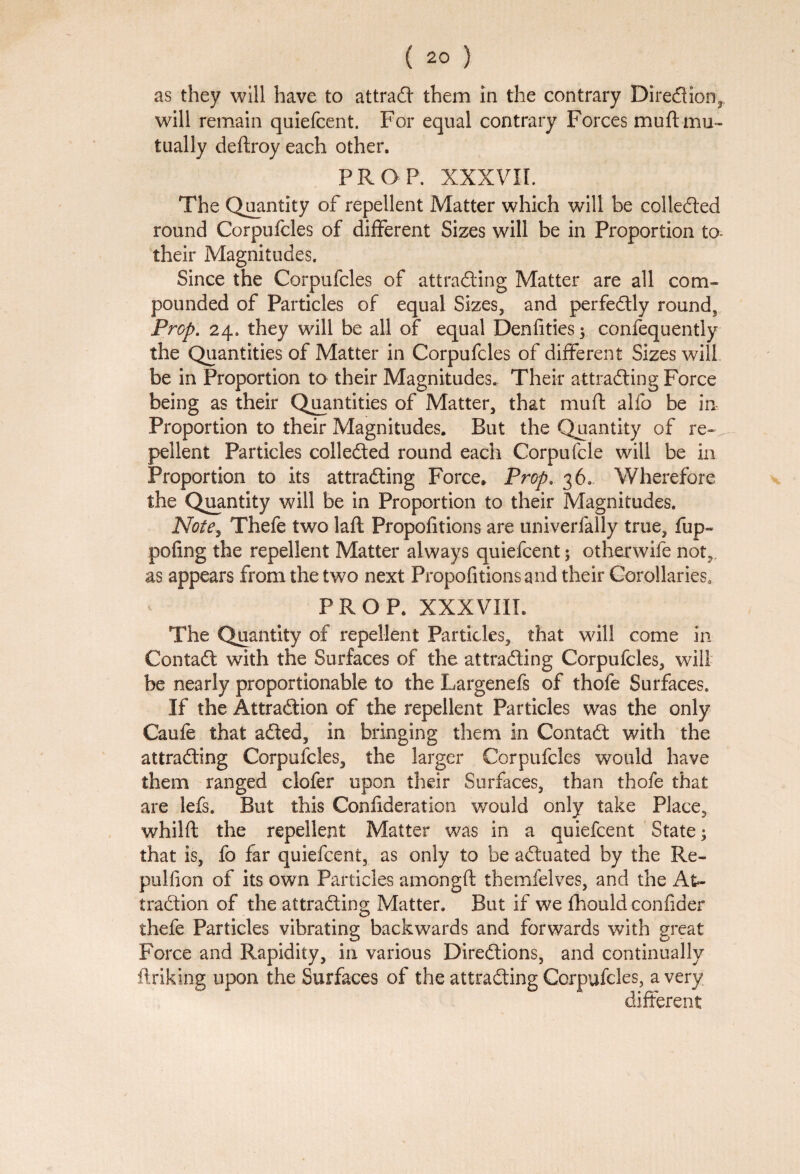 as they will have to attraCt them in the contrary Direction,, will remain quiefcent. For equal contrary Forces muft mu¬ tually deftroy each other. PROP. XXXVII. The Quantity of repellent Matter which will be collected round Corpufcles of different Sizes will be in Proportion to- their Magnitudes. Since the Corpufcles of attracting Matter are all com¬ pounded of Particles of equal Sizes, and perfectly round, Prop. 24. they will be all of equal Denfities; confequently the Quantities of Matter in Corpufcles of different Sizes will be in Proportion to their Magnitudes. Their attracting Force being as their Quantities of Matter, that muft alfo be in Proportion to their Magnitudes. But the Quantity of re¬ pellent Particles collected round each Corpufcle will be in Proportion to Its attracting Force, Prop. 36. Wherefore the Quantity will be in Proportion to their Magnitudes. Note, Thefe two laft Propofitions are univerfally true, fup- pofing the repellent Matter always quiefcent; otherwife not,, as appears from the two next Propofitions and their Corollaries. PROP. XXXVIII. The Quantity of repellent Particles, that will come in ContaCt with the Surfaces of the attracting Corpufcles, will be nearly proportionable to the Largenefs of thofe Surfaces. If the Attraction of the repellent Particles was the only Caufe that aCted, in bringing them in ContaCt with the attracting Corpufcles, the larger Corpufcles would have them ranged ciofer upon their Surfaces, than thofe that are lefs. But this Confideration would only take Place, whilft the repellent Matter was in a quiefcent State; that is, fo far quiefcent, as only to be actuated by the Re- pulfion of its own Particles amongft themfelves, and the At¬ traction of the attracting Matter. But if we fhould confider thefe Particles vibrating backwards and forwards with great Force and Rapidity, in various Directions, and continually ftriking upon the Surfaces of the attracting Corpufcles, a very different