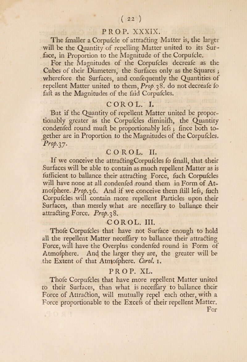 PROP. XXXIX. The fmaller a Corpufcle of attracting Matter is, the larger will be the Quantity of repelling Matter united to its Sur¬ face, in Proportion to the Magnitude of the Corpufcle. For the Magnitudes of the Corpufcles decreafe as the Cubes of their Diameters, the Surfaces only as the Squares ; wherefore the Surfaces, and confequently the Quantities of repellent Matter united to them, Prop.^%. do not decreafe fo faft as the Magnitudes of the faid Corpufcles. COROL. L But if the Quantity of repellent Matter united be propor- tionably greater as the Corpufcles diminifh, the Quantity eondenfed round mu ft be proportionably lefs \ fince both to¬ gether are in Proportion to the Magnitudes of the Corpufcles. Prop:77. COROL. n. If we conceive the attraCtingCorpufcles fo fmall, that their Surfaces will be able to contain as much repellent Matter as is fufiicient to ballance their at trading Force, fuch Corpufcles will have none at all eondenfed round them in Form of At¬ mofphere. Prop.36* And if we conceive them ftill lefs, fuch .Corpufcles will contain more repellent Particles upon their Surfaces, than merely what are neceffary to ballance their attracting Force. Prop. 3 8. COROL. III. Thofe Corpufcles that have not Surface enough to hold all the repellent Matter neceffary to ballance their attracting Force, will have the Overplus eondenfed round in Form of Atmofphere. And the larger they are, the greater will be the Extent of that Atmofphere. Corol. i. PROP. XL. Thofe Corpufcles that have more repellent Matter united to their Surfaces, than what is neceffary to ballance their Force of Attraction, will mutually repel each other, with a Force proportionable to the Excels of their repellent Matter. For *