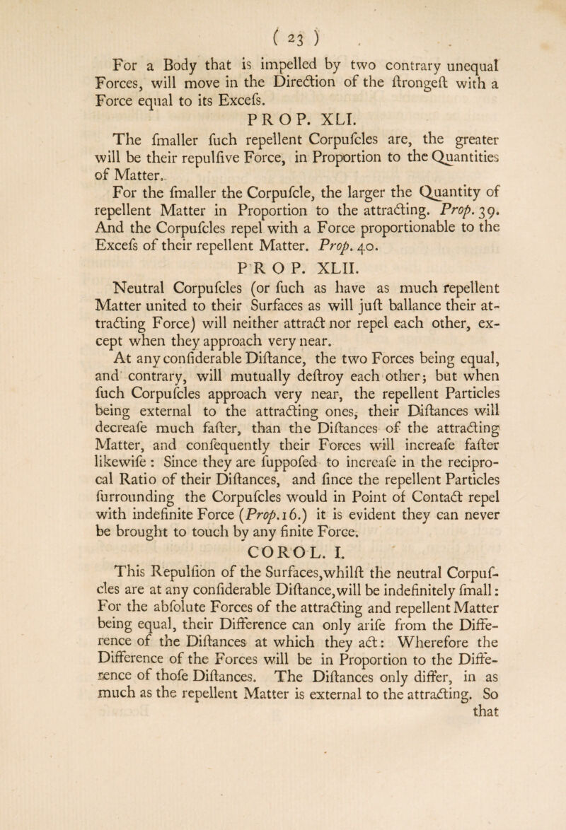 For a Body that is impelled by two contrary unequal Forces, will move in the Direction of the ftrongeft with a Force equal to its Excefs. PROP. XLI. The fmaller fuch repellent Corpufcles are, the greater will be their repulfive Force, in Proportion to the Quantities of Matter*. For the fmaller the Corpufcle, the larger the Quantity of repellent Matter in Proportion to the attracting. Prop. 39. And the Corpufcles repel with a Force proportionable to the Excefs of their repellent Matter. Prop. 40. P R O P. XLII. Neutral Corpufcles (or fuch as have as much repellent Matter united to their Surfaces as will juft ballance their at¬ tracting Force) will neither attract nor repel each other, ex¬ cept when they approach very near. At any confiderable Diftance, the two Forces being equal, and contrary, will mutually deftroy each other; but when fuch Corpufcles approach very near, the repellent Particles being external to the attracting ones* their Diftances will decreafe much fafter, than the Diftances of the attracting Matter, and confequently their Forces will increafe fafter likewife : Since they are fuppofed to increafe in the recipro¬ cal Ratio of their Diftances, and fince the repellent Particles furrounding the Corpufcles would in Point of ContaCt repel with indefinite Force (Prop. 16.) it is evident they can never be brought to touch by any finite Force. CORO L. I, This Repultion of the Surfaces,whilft the neutral Corpuf¬ cles are at any confiderable Diftance,will be indefinitely fmall: For the abfolute Forces of the attracting and repellent Matter being equal, their Difference can only arife from the Diffe¬ rence of the Diftances at which they aCt: Wherefore the Difference of the Forces will be in Proportion to the Diffe¬ rence of thofe Diftances. The Diftances only differ, in as much as the repellent Matter is external to the attracting. So that