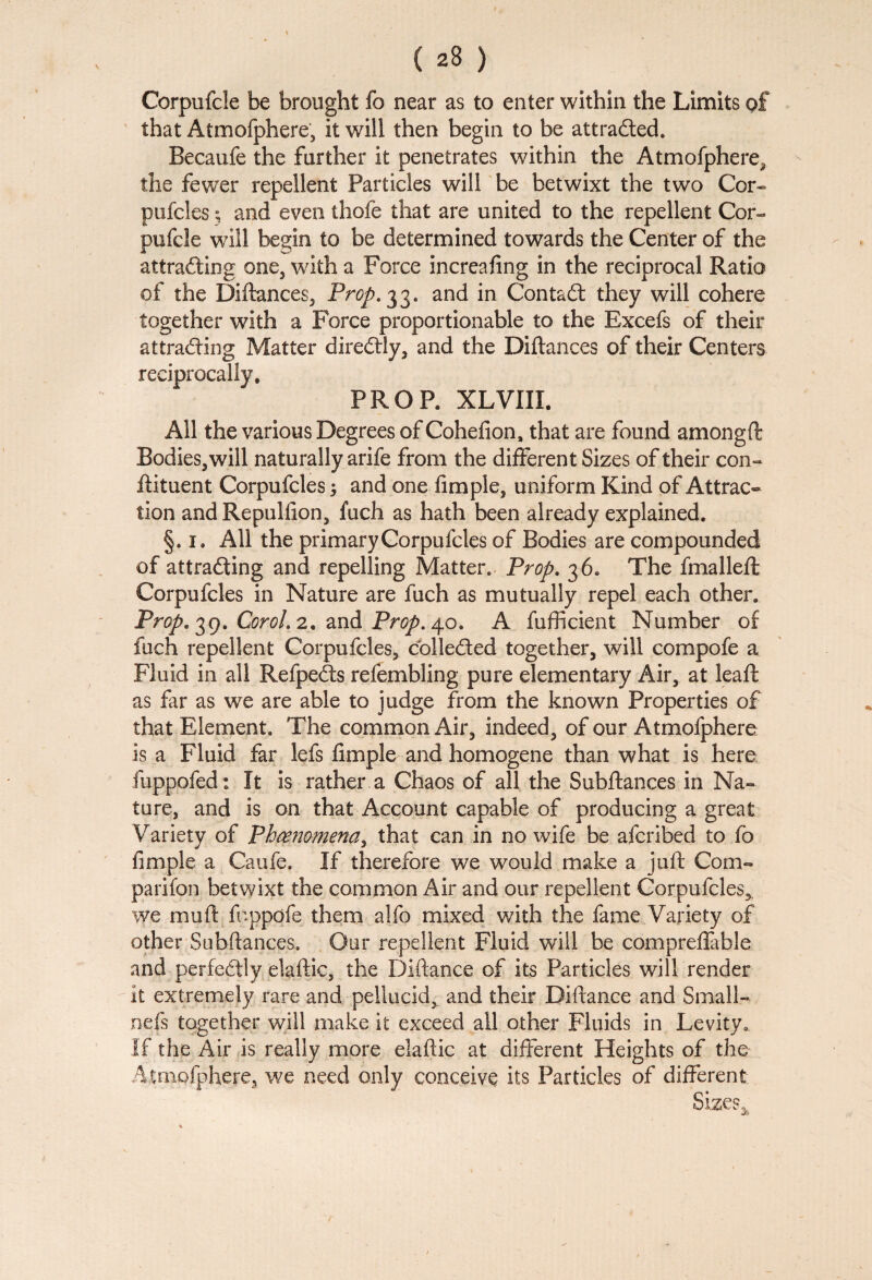 < 23 ) Corpnfcle be brought fo near as to enter within the Limits of that Atmofphere, it will then begin to be attracted* Becaufe the further it penetrates within the Atmofphere^ the fewer repellent Particles will be betwixt the two Cor- pufcles 3 and even thole that are united to the repellent Cor¬ pufcle will begin to be determined towards the Center of the attracting one, with a Force increafing in the reciprocal Ratio of the Diftances, Prop. 33. and in Contact they will cohere together with a Force proportionable to the Excefs of their attracting Matter direCtly, and the Diftances of their Centers reciprocally. PROP. XLVIII. All the various Degrees of Cohefton, that are found among ft Bodies,will naturally arife from the different Sizes of their con- ftituent Corpufcles 3 and one Ample, uniform Kind of Attract tion andRepuliion, fuch as hath been already explained. §. 1. All the primary Corpufcles of Bodies are compounded of attracting and repelling Matter. Prop. 36. The fmalleft Corpufcles in Nature are fuch as mutually repel each other. Prop. 39. Corol.2. and Prop.\o. A fufficient Number of fuch repellent Corpufcles, collected together, will compofe a Fluid in all RefpeCts refembling pure elementary Air, at lead: as far as we are able to judge from the known Properties of that Element. The common Air, indeed, of our Atmofphere is a Fluid far lefs Ample and homogene than what is here fuppofed: It is rather a Chaos of all the Subftances in Na¬ ture, and is on that Account capable of producing a great Variety of Phenomena> that can in no wife be afcribed to fo Ample a Caufe. If therefore we would make a juft Com- parifon betwixt the common Air and our repellent Corpufcles,, we mu ft foppofe them alfo mixed with the fame Variety of other Subftances. Our repellent Fluid will be compreftable and perfectly elaftic, the Diftance of its Particles will render it extremely rare and pellucid, and their Diftance and Small- nefs together will make it exceed all other Fluids in Levity. If the Air is really more elaftic at different Heights of the Atmofphere, we need only conceive its Particles of different Sizes*