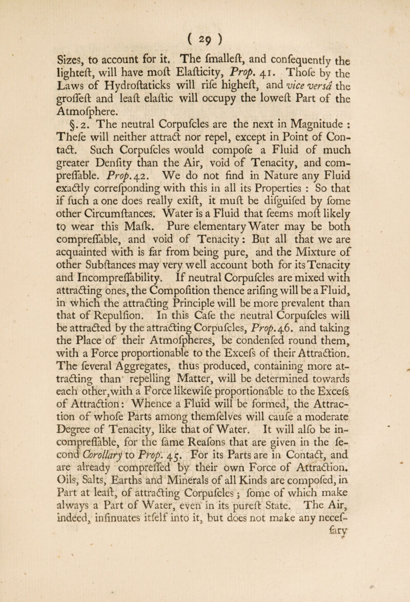 Sizes, to account for it. The fmalleft, and confequentiy the lighted:, will have moft Elafticity, Prop. 41. Thofe by the Laws of Hydroftaticks will rife higheft, and vice versa the groffeft and lead: elaftic will occupy the lowed: Part of the Atmolphere. §.2. The neutral Corpufcles are the next in Magnitude : Thefe will neither attrad nor repel, except in Point of Con- tad. Such Corpufcles would compofe a Fluid of much greater Denfity than the Air, void of Tenacity, and com- predfable. Prop,42. We do not find in Nature any Fluid exadly correfponding with this in all its Properties : So that if fuch a one does really exift, it mud: be difguifed by fome other Circumftances. Water is a Fluid that feems mod: likely to wear this Mafk. Pure elementary Water may be both compreffable, and void of Tenacity: But all that we are acquainted with is far from being pure, and the Mixture of other Subftances may very well account both for its Tenacity and Incompreffability. If neutral Corpufcles are mixed with attrading ones, the Compolition thence arifing will be a Fluid, in which the attrading Principle will be more prevalent than that of Repulfion. In this Cafe the neutral Corpufcles will be attraded by the attrading Corpufcles, Prop. 46. and taking the Place of their Atmofpheres, be condenfed round them, with a Force proportionable to the Excefs of their Attradion. The feveral Aggregates, thus produced, containing more at¬ trading than repelling Matter, will be determined towards each other,with a Force likewife proportionable to the Excefs of Attradion: Whence a Fluid will be formed, the Attrac¬ tion of whofe Parts among themfelves will caufe a moderate Degree of Tenacity, like that of Water. It will alfo be in- compreffable, for the fame Reafons that are given in the fe- cond Corollary to Prop. 45. For its Parts are in Contad, and are already compreffed by their own Force of Attradion. Oils, Salts, Earths and Minerals of all Kinds are compofed, in Part at lead, of attrading Corpufcles 3 fome of which make always a Part of Water, even in its pureft State. The Air, indeed, infinuates itfelf into it, but does not make any necef- {ary