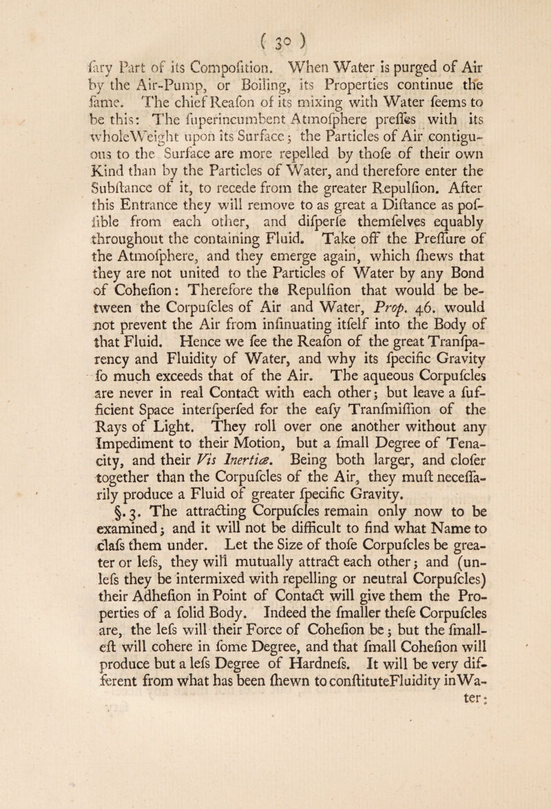 ( 3° ) fary Fart of its Compofkion. When Water is purged of Air by the Air-Pump, or Boiling, its Properties continue the fame. The chief Reafon of its mixing with Water fee ms to be this: The fuperincnmbent Atmofphere prelies with its wholeWeight upon its Surface; the Particles of Air contigu- Otis to the Surface are more repelled by thofe of their own Kind than by the Particles of Water, and therefore enter the Subftance of it, to recede from the greater Repulfion. After this Entrance they will remove to as great a Diftance as pof- fible from each other, and difperfe themfelves equably throughout the containing Fluid* Take off the Preflure of the Atmofphere, and they emerge again, which fhews that they are not united to the Particles of Water by any Bond of Cohefion: Therefore the Repulfion that would be be¬ tween the Corpufcles of Air and Water, Prop. 46. would not prevent the Air from infinuating itfelf into the Body of that Fluid. Hence we fee the Reafon of the great Tranfpa- rency and Fluidity of Water, and why its fpecific Gravity fo much exceeds that of the Air. The aqueous Corpufcles are never in real Contadt with each other; but leave a fuf- ficient Space interfperfed for the eafy Tranfmifiion of the Rays of Light, They roll over one another without any Impediment to their Motion, but a fmall Degree of Tena¬ city, and their Vis Inertia, Being both larger, and clofer together than the Corpufcles of the Air, they muft neceflfa- rily produce a Fluid of greater fpecific Gravity. §.3. The attracting Corpufcles remain only now to be examined ; and it will not be difficult to find what Name to clafs them under. Let the Size of thofe Corpufcles be grea¬ ter or lefs, they will mutually attradt each other; and (un- lefs they be intermixed with repelling or neutral Corpufcles) their Adhefion in Point of Contadt will give them the Pro¬ perties of a folid Body. Indeed the fmaller thefe Corpufcles are, the lefs will their Force of Cohefion be; but the fmall- eft will cohere in fome Degree, and that fmall Cohefion will produce but a lefs Degree of Hardnefs. It will be very dif¬ ferent from what has been fliewn toconftituteFluidity inWa- ter: