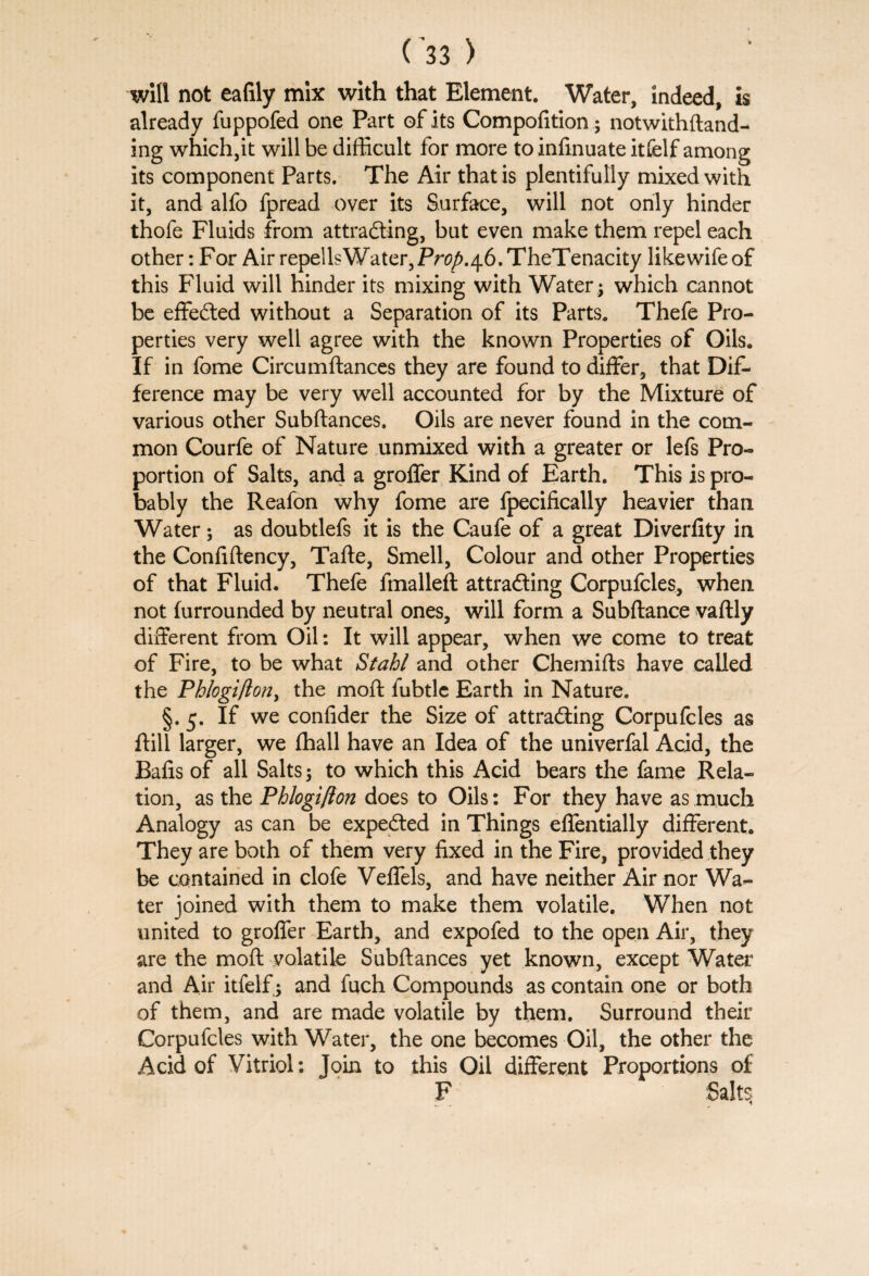 will not eafily mix with that Element. Water, indeed, is already fuppofed one Part of its Compofition; notwithftand- ing which,it will be difficult for more to infmuate itfelf among its component Parts. The Air that is plentifully mixed with it, and alfo fpread over its Surface, will not only hinder thofe Fluids from attracting, but even make them repel each other: For Air repellsWater,Pn?/>.46.TheTenacity likewifeof this Fluid will hinder its mixing with Water; which cannot be effected without a Separation of its Parts. Thefe Pro¬ perties very well agree with the known Properties of Oils. If in fome Circumftances they are found to differ, that Dif¬ ference may be very well accounted for by the Mixture of various other Subftances. Oils are never found in the com¬ mon Courfe of Nature unmixed with a greater or lefs Pro¬ portion of Salts, and a groffer Kind of Earth. This is pro¬ bably the Reafon why fome are fpecifically heavier than Water; as doubtlefs it is the Caufe of a great Diverfity in the Confiftency, Tafte, Smell, Colour and other Properties of that Fluid. Thefe fmalleft attracting Corpufcles, when not (unrounded by neutral ones, will form a Subftance vaftly different from Oil: It will appear, when we come to treat of Fire, to be what Stahl and other Chemifts have called the Phlogifton, the moft fubtle Earth in Nature. §. 5. If we confider the Size of attracting Corpufcles as (till larger, we (hall have an Idea of the univerfal Acid, the Bafis of all Salts; to which this Acid bears the fame Rela¬ tion, as the Phlogifton does to Oils: For they have as much Analogy as can be expeCted in Things effentially different. They are both of them very fixed in the Fire, provided they be contained in clofe Veffels, and have neither Air nor Wa¬ ter joined with them to make them volatile. When not united to groffer Earth, and expofed to the open Air, they are the moft volatile Subftances yet known, except Water and Air itfelf; and fuch Compounds as contain one or both of them, and are made volatile by them. Surround their Corpufcles with Water, the one becomes Oil, the other the Acid of Vitriol: Join to this Oil different Proportions of F Salt^