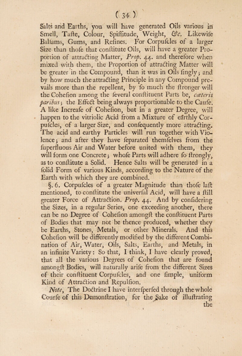 Salts and Earths, you will have generated Oils various in Smell, Tafte, Colour, Spiffitude, Weight, &c. Likewife Baliams, Gums, and Refines. For Corpufcles of a larger Size than thofe that conftitute Oils, will have a greater Pro¬ portion of attracting Matter, Prop. 44. and therefore when mixed with them,, the Proportion of attracting Matter will be greater in the Compound, than it was in Oils fingly; and by how much the attracting Principle in any Compound pre¬ vails more than the repellent, by fo much the ftronger will the Cohefion among the feveral conftituent Parts be, cceteris paribus $ the Effect being always proportionable to the Caufe. A like Increafe of Cohefion, but in a greater Degree, will happen to the vitriolic Acid from a Mixture of earthly Cor¬ pufcles, of a larger Size, and confequently more attracting. The acid and earthy Particles will run together with Vio¬ lence j and after they have feparated themfelves from the fuperfluous Air and Water before united with them, they will form one Concrete ; whofe Parts will adhere fo ftrongly, as to confiitute a Solid. Hence Salts will be generated in a folid Form of various Kinds, according to the Nature of the Earth with which they are combined. §. 6. Corpufcles of a greater Magnitude than thofe laft mentioned, to conftitute the univerfal Acid, will have a ftiil greater Force of Attraction. Prop. 44. And by confidering the Sizes, in a regular Series, one exceeding another, there can be no Degree of Cohefion among ft the conftituent Parts of Bodies that may not be thence produced, whether they be Earths, Stones, Metals, or other Minerals. And this Cohefion wfill be differently modified by the different Combi¬ nation of Air, Water, Oils, Salts, Earths, and Metals^ in an infinite Variety: So that, I think, I have clearly proved, that all the various Degrees of Cohefion that are found amongft Bodies, will naturally arife from the different Sizes of their conftituent Corpufcles, and one fimple, uniform Kind of Attraction and Reptilfion. Note, The Doctrine I have interfperfed through the wdiole Courfe of this Demonftration3 for the Sake of illuftrating the 1